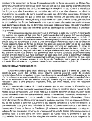 possivelmente transmitem as forças. Independentemente da forma do espaço de Calabi-Yau,
sempre há um padrão vibratório que é sem massa e tem spin-2; esse padrão é identificado como
o gráviton. A lista precisa das partículas mensageiras de spin-1 — seu número, a intensidade
das forças que elas transmitem, as simetrias de calibre que elas observam — depende
crucialmente, no entanto, da forma geométrica exata das dimensões recurvadas. Chegamos
novamente à conclusão de que a teoria das cordas fornece um esquema para explicar a
existência das partículas mensageiras que observamos no nosso universo, ou seja, para explicar
as propriedades das forças fundamentais, mas que enquanto não soubermos exatamente em
qual das formas de Calabi-Yau as dimensões adicionais estão recurvadas, não poderemos fazer
nenhuma previsão ou "posvisão" definitivas (além da observação de Witten relativa à "posvisão"
da gravidade).
Por que não conseguimos descobrir qual é a forma de Calabi-Yau "certa"? A maior parte
dos teóricos das cordas atribui esse fato à inadequação dos instrumentos teóricos atualmente
utilizados para analisar a teoria das cordas. Como veremos mais detalhadamente no capítulo 12,
o esquema matemático da teoria das cordas é tão complexo que os físicos só foram capazes de
efetuar cálculos aproximados graças a uma formalização denominada teoria da perturbação.
Nesse esquema, todas as formas de Calabi-Yau possíveis parecem estar em pé de igualdade
umas com as outras; as equações não distinguem nenhuma em particular. E como as
conseqüências físicas da teoria das cordas dependem sensivelmente da forma precisa das
dimensões recurvadas, enquanto não tivermos a capacidade de selecionar um espaço de Calabi-
Yau entre os muitos que existem, não poderemos tirar nenhuma conclusão experimentalmente
testável. Um dos fatores que hoje estimulam as pesquisas com vistas a desenvolver métodos
teóricos que transcendam o enfoque aproximativo até aqui seguido é a esperança de que, entre
outros benefícios, sejamos levados a uma forma de Calabi-Yau única para as dimensões
adicionais. Discutiremos os progressos que se fazem nesse sentido no capítulo 13.
EXAURINDO AS POSSIBILIDADES
Então você poderia perguntar: ainda que não saibamos qual é a forma de Calabi-Yau
escolhida pela teoria das cordas, existe alguma escolha possível capaz de produzir
características físicas compatíveis com as que observamos na realidade? Em outras palavras, se
nós deduzíssemos as propriedades físicas correspondentes a cada uma das formas de Calabi-
Yau e as reuníssemos em um enorme catálogo, haveria alguma que coincidisse com a
realidade? Essa é uma pergunta importante, mas, por duas razões, difícil de responder
cabalmente.
Um modo sensato de começar é concentrarmo-nos apenas nas formas de Calabi-Yau que
produzem três famílias. Isso reduz consideravelmente a lista de escolhas viáveis, mas ainda são
muitas as que permanecem. Com efeito, note que é possível deformar um doughnut com várias
pontas e convertê-lo em uma série de outras formas — na verdade, um número infinito delas —
sem modificar o número de buracos que ele contém. Ilustra uma dessas deformações, obtida a
partir da forma inferior. Dessa mesma maneira, podemos começar com um espaço de Calabi-
Yau de três buracos e deformar suavemente o seu aspecto sem alterar o número de buracos, o
que novamente pode gerar uma infinidade de formas. (Quando mencionamos a existência de
dezenas de milhares de formas de Calabi-Yau, já estávamos considerando como um só grupo
todas as formas que podem converter-se umas nas outras através dessas deformações suaves e
contando todo o grupo como um único espaço de Calabi-Yau.) O problema é que as
propriedades físicas específicas das vibrações das cordas, suas massas e suas respostas às
 