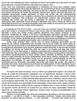 forças são muito afetadas por essas mudanças de forma, mas também aqui não temos os meios
para selecionar uma possibilidade em detrimento de qualquer outra.
E por mais que coloquemos pesquisadores e estudantes de física para trabalhar nesse
problema, simplesmente não é possível determinar as características físicas correspondentes a
uma lista infinita de formas diferentes. Isto levou os teóricos a examinar os resultados físicos de
uma amostra de formas de Calabi-Yau possíveis. Mesmo aqui, porém, nem tudo são flores. As
equações aproximadas usadas atualmente na teoria das cordas não são suficientemente
precisas para determinar por completo a estrutura física resultante de nenhuma das formas de
Calabi-Yau escolhidas. Elas propiciam um entendimento genérico das propriedades das
vibrações das cordas que nós temos a expectativa de associar com as partículas que
observamos. Mas conclusões físicas precisas e definitivas, tais como a massa do elétron ou a
intensidade da força fraca, requerem equações muito mais exatas do que aquilo que o esquema
aproximado atual nos permite. Lembre-se do capítulo 6
— e do exemplo de The Price is Riht —, em que vimos que a escala "natural" de energias da
teoria das cordas é a energia de Planck e que só por meio de cancelamentos extremamente
delicados a teoria das cordas produz padrões vibratórios com massas próximas às das
partículas conhecidas de matéria e de força. Cancelamentos delicados requerem cálculos
precisos porque mesmo erros pequenos têm um forte impacto sobre a exatidão. Como veremos
no capítulo 12, em meados da década de 90 a ciência fez progressos significativos no sentido de
transcender as atuais equações aproximadas, mas o caminho a percorrer ainda é longo.
Então, onde estamos? Bem, mesmo com os sérios problemas decorrentes de não
dispormos de critérios fundamentais para escolher uma forma de Calabi-Yau dentre todas as
demais e de não termos todos os instrumentos teóricos necessários para extrair por completo as
conseqüências observáveis de tal escolha, podemos sempre perguntar se alguma das escolhas
do catálogo de formas de Calabi-Yau pode dar lugar a um mundo que seja pelo menos
compatível com o que observamos. A resposta a essa pergunta é bastante animadora. Embora a
maior parte dos itens que compõem o catálogo Calabi- Yau produza conseqüências observáveis
que diferem significativamente do nosso mundo (número diferente de famílias de partículas e
número e tipos diferentes de forças fundamentais, entre outros desvios substanciais), alguns
itens do catálogo geram esquemas físicos que se aproximam qualitativamente do que nós
observamos na realidade. Ou seja, existem exemplos de espaços de Calabi-Yau que, se
escolhidos para as dimensões recurvadas requeridas pela teoria das cordas, dão origem a
vibrações das cordas muito próximas às partículas do modelo-padrão. O mais importante é que a
teoria das cordas consegue incorporar a força da gravidade a um esquema de mecânica
quântica.
No nosso nível atual de avanço, isso é o melhor que poderíamos esperar. Se muitas das
formas de Calabi-Yau parecessem compatíveis com as experiências objetivas, o vínculo entre
uma eventual escolha e a estrutura física que observamos seria menos convincente. Muitas
escolhas poderiam servir e então nenhuma delas apareceria como a definitiva, mesmo a partir de
uma perspectiva experimental. Por outro lado, se nenhuma das formas de Calabi-Yau chegasse
sequer perto de gerar as propriedades físicas observadas, a teoria das cordas, apesar da beleza
do seu esquema teórico, poderia não ter qualquer relevância para o nosso universo. Encontrar
um pequeno número de formas de Calabi-Yau que, dentro da nossa capacidade limitada de
determinar as implicações físicas específicas, pareçam estar na faixa da aceitabilidade é um
avanço extremamente animador.
Explicar as propriedades das partículas elementares de matéria e de força estaria entre
as maiores — se não for a maior — das conquistas científicas. Todavia, você ainda pode
perguntar se haveria alguma previsão — e não "posvisão" — da teoria das cordas que os
 