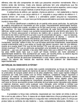efêmera; elas não são componentes de nada que possamos encontrar normalmente. Mas a
história ainda não terminou. Cada uma dessas partículas tem uma antipartícula que lhe
corresponde como par — com igual massa, mas oposta a ela em outros aspectos, como a carga
elétrica (assim como as cargas relativas a outras forças que discutiremos abaixo).
A antipartícula do elétron, por exemplo, chama-se pósitron — tem exatamente a mesma
massa do elétron, mas a sua carga elétrica é +1, enquanto a carga elétrica do elétron é -1.
Quando entram em contato, a matéria e a antimatéria podem aniquilar-se mutuamente,
produzindo energia pura — e é por isso que há tão pouca antimatéria ocorrendo naturalmente no
mundo à nossa volta.
Os físicos identificaram a existência de um padrão entre essas partículas. As partículas
de matéria enquadram-se claramente em três grupos, freqüentemente denominados famílias.
Cada família contém dois quarks, um elétron ou um dos seus primos, e um exemplar da espécie
dos neutrinos. Os tipos correspondentes das partículas de cada família têm propriedades
idênticas, exceto quanto à massa, que aumenta sucessivamente de uma família para outra. Em
resumo, os físicos pesquisaram a estrutura da matéria até a escala de um bilionésimo de
bilionésimo de metro e verificaram que tudo o que foi encontrado até agora — seja na natureza,
seja produzido artificialmente nos gigantescos despedaçadores de átomos — consiste de
combinações das partículas dessas três famílias, ou dos seus pares de antimatéria.
A distribuição das partículas em famílias pelo menos dá uma perspectiva de ordem, mas
inumeráveis "porquês" saltam à vista. Por que há tantas partículas fundamentais, especialmente
quando praticamente tudo o que existe no mundo não parece requerer mais do que elétrons,
quarks up e quarks down? Por que há três famílias? Por que não uma só, ou quatro, ou outro
número qualquer? Por que as partículas apresentam uma variedade de massas aparentemente
aleatórias — por que, por exemplo, o tau pesa 3520 vezes mais que o elétron? Por que o quark
top pesa 40200 vezes mais que o quark up? Esses números são muito estranhos e
aparentemente aleatórios. Eles aconteceram por acaso, por escolha divina, ou existirá alguma
razão científica para essas características básicas do nosso universo?
As três famílias de partículas fundamentais e suas massas (em múltiplos da massa do
próton). Os valores das massas dos neutrinos ainda não puderam ser determinados
experimentalmente.
AS FORÇAS, OU ONDE ESTÁ O FÓTON?
As coisas complicam- se ainda mais quando consideramos as forças da natureza. O
mundo à nossa volta está repleto de maneiras de exercer influência: você pode chutar uma bola,
os praticantes de bungee podem atirar-se de altas plataformas, trens super-rápidos trafegam
suspensos por imãs sem contato com os trilhos metálicos, contadores Geiger registram a
presença de material radioativo, bombas nucleares explodem. Podemos influenciar objetos
puxando, empurrando ou sacudindo-os; lançando ou atirando outros objetos sobre eles;
rasgando, torcendo ou esmagando-os; congelando, aquecendo ou queimando-os. Nos últimos
cem anos os físicos acumularam provas crescentes de que todas essas interações entre objetos
e materiais diversos, assim como qualquer outra interação, entre milhões e milhões que
acontecem diariamente, podem ser reduzidas a combinações de quatro forças fundamentais.
Uma delas é a força da gravidade. As outras três são: a força eletromagnética, a força fraca e a
força forte.
A gravidade é a força mais conhecida, responsável por nos manter em órbita à volta do
Sol e com os pés sobre a Terra. A massa de um objeto determina a força gravitacional que ele
exerce ou sofre. A força eletromagnética é a segunda mais conhecida das quatro. É a força que
produz todos os confortos da vida moderna — luzes, computadores, televisores, telefones — e
 