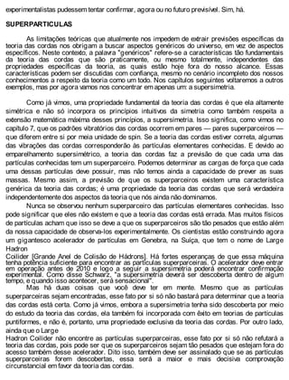 experimentalistas pudessem tentar confirmar, agora ou no futuro previsível. Sim, há.
SUPERPARTICULAS
As limitações teóricas que atualmente nos impedem de extrair previsões específicas da
teoria das cordas nos obrigam a buscar aspectos genéricos do universo, em vez de aspectos
específicos. Neste contexto, a palavra "genéricos" refere-se a características tão fundamentais
da teoria das cordas que são praticamente, ou mesmo totalmente, independentes das
propriedades específicas da teoria, as quais estão hoje fora do nosso alcance. Essas
características podem ser discutidas com confiança, mesmo no cenário incompleto dos nossos
conhecimentos a respeito da teoria como um todo. Nos capítulos seguintes voltaremos a outros
exemplos, mas por agora vamos nos concentrar em apenas um: a supersimetria.
Como já vimos, uma propriedade fundamental da teoria das cordas é que ela altamente
simétrica e não só incorpora os princípios intuitivos da simetria como também respeita a
extensão matemática máxima desses princípios, a supersimetria. Isso significa, como vimos no
capítulo 7, que os padrões vibratórios das cordas ocorrem em pares — pares superparceiros —
que diferem entre si por meia unidade de spin. Se a teoria das cordas estiver correta, algumas
das vibrações das cordas corresponderão às partículas elementares conhecidas. E devido ao
emparelhamento supersimétrico, a teoria das cordas faz a previsão de que cada uma das
partículas conhecidas tem um superparceiro. Podemos determinar as cargas de força que cada
uma dessas partículas deve possuir, mas não temos ainda a capacidade de prever as suas
massas. Mesmo assim, a previsão de que os superparceiros existem uma característica
genérica da teoria das cordas; é uma propriedade da teoria das cordas que será verdadeira
independentemente dos aspectos da teoria que nós ainda não dominamos.
Nunca se observou nenhum superparceiro das partículas elementares conhecidas. Isso
pode significar que eles não existem e que a teoria das cordas está errada. Mas muitos físicos
de partículas acham que isso se deve a que os superparceiros são tão pesados que estão além
da nossa capacidade de observa-los experimentalmente. Os cientistas estão construindo agora
um gigantesco acelerador de partículas em Genebra, na Suíça, que tem o nome de Large
Hadron
Coilider [Grande Anel de Colisão de Hádrons]. Há fortes esperanças de que essa máquina
tenha potência suficiente para encontrar as partículas superparceiras. O acelerador deve entrar
em operação antes de 2010 e logo a seguir a supersimetria poderá encontrar confirmação
experimental. Como disse Schwarz, "a supersimetria deverá ser descoberta dentro de algum
tempo, e quando isso acontecer, será sensacional".
Mas há duas coisas que você deve ter em mente. Mesmo que as partículas
superparceiras sejam encontradas, esse fato por si só não bastará para determinar que a teoria
das cordas está certa. Como já vimos, embora a supersimetria tenha sido descoberta por meio
do estudo da teoria das cordas, ela também foi incorporada com êxito em teorias de partículas
puntiformes, e não é, portanto, uma propriedade exclusiva da teoria das cordas. Por outro lado,
ainda que o Large
Hadron Coilider não encontre as partículas superparceiras, esse fato por si só não refutará a
teoria das cordas, pois pode ser que os superparceiros sejam tão pesados que estejam fora do
acesso também desse acelerador. Dito isso, também deve ser assinalado que se as partículas
superparceiras forem descobertas, essa será a maior e mais decisiva comprovação
circunstancial em favor da teoria das cordas.
 