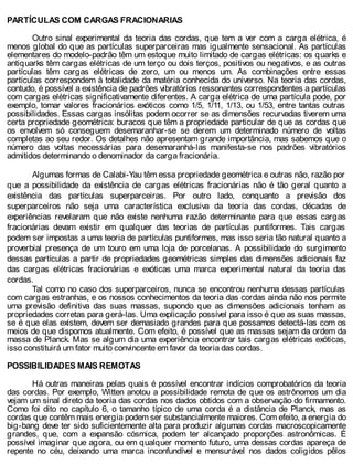 PARTÍCULAS COM CARGAS FRACIONARIAS
Outro sinal experimental da teoria das cordas, que tem a ver com a carga elétrica, é
menos global do que as partículas superparceiras mas igualmente sensacional. As partículas
elementares do modelo-padrão têm um estoque muito limitado de cargas elétricas: os quarks e
antiquarks têm cargas elétricas de um terço ou dois terços, positivos ou negativos, e as outras
partículas têm cargas elétricas de zero, um ou menos um. As combinações entre essas
partículas correspondem à totalidade da matéria conhecida do universo. Na teoria das cordas,
contudo, é possível a existência de padrões vibratórios ressonantes correspondentes a partículas
com cargas elétricas significativamente diferentes. A carga elétrica de uma partícula pode, por
exemplo, tomar valores fracionários exóticos como 1/5, 1/11, 1/13, ou 1/53, entre tantas outras
possibilidades. Essas cargas insólitas podem ocorrer se as dimensões recurvadas tiverem uma
certa propriedade geométrica: buracos que têm a propriedade particular de que as cordas que
os envolvem só conseguem desemaranhar-se se derem um determinado número de voltas
completas ao seu redor. Os detalhes não apresentam grande importância, mas sabemos que o
número das voltas necessárias para desemaranhá-las manifesta-se nos padrões vibratórios
admitidos determinando o denominador da carga fracionária.
Algumas formas de Calabi-Yau têm essa propriedade geométrica e outras não, razão por
que a possibilidade da existência de cargas elétricas fracionárias não é tão geral quanto a
existência das partículas superparceiras. Por outro lado, conquanto a previsão dos
superparceiros não seja uma característica exclusiva da teoria das cordas, décadas de
experiências revelaram que não existe nenhuma razão determinante para que essas cargas
fracionárias devam existir em qualquer das teorias de partículas puntiformes. Tais cargas
podem ser impostas a uma teoria de partículas puntiformes, mas isso seria tão natural quanto a
proverbial presença de um touro em uma loja de porcelanas. A possibilidade do surgimento
dessas partículas a partir de propriedades geométricas simples das dimensões adicionais faz
das cargas elétricas fracionárias e exóticas uma marca experimental natural da teoria das
cordas.
Tal como no caso dos superparceiros, nunca se encontrou nenhuma dessas partículas
com cargas estranhas, e os nossos conhecimentos da teoria das cordas ainda não nos permite
uma previsão definitiva das suas massas, supondo que as dimensões adicionais tenham as
propriedades corretas para gerá-las. Uma explicação possível para isso é que as suas massas,
se é que elas existem, devem ser demasiado grandes para que possamos detectá-las com os
meios de que dispomos atualmente. Com efeito, é possível que as massas sejam da ordem da
massa de Planck. Mas se algum dia uma experiência encontrar tais cargas elétricas exóticas,
isso constituirá um fator muito convincente em favor da teoria das cordas.
POSSIBILIDADES MAIS REMOTAS
Há outras maneiras pelas quais é possível encontrar indícios comprobatórios da teoria
das cordas. Por exemplo, Witten anotou a possibilidade remota de que os astrônomos um dia
vejam um sinal direto da teoria das cordas nos dados obtidos com a observação do firmamento.
Como foi dito no capítulo 6, o tamanho típico de uma corda é a distância de Planck, mas as
cordas que contêm mais energia podem ser substancialmente maiores. Com efeito, a energia do
big-bang deve ter sido suficientemente alta para produzir algumas cordas macroscopicamente
grandes, que, com a expansão cósmica, podem ter alcançado proporções astronômicas. É
possível imaginar que agora, ou em qualquer momento futuro, uma dessas cordas apareça de
repente no céu, deixando uma marca inconfundível e mensurável nos dados coligidos pêlos
 