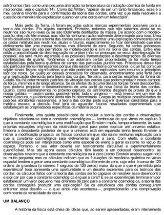 astrônomos (tais como uma pequena alteração na temperatura da radiação cósmica de fundo em
microondas; veja o capítulo 14). Como diz Witten, "apesar de ser um tanto fantasioso, esse é o
meu cenário favorito para a confirmação da teoria das cordas, uma vez que nada resolveria a
questão de maneira tão espetacular quanto ver uma corda em um telescópio".
Mais perto da Terra, já foram erguidas outras marcas experimentais possíveis para a
teoria das cordas. Eis alguns exemplos. Primeiro, notamos que não sabemos ainda se os
neutrinos são muito leves ou se são totalmente destituídos de massa. De acordo com o modelo-
padrão, eles não têm massa, mas não há nenhuma razão realmente determinante para isso. Uma
tarefa desafiadora para a teoria das cordas seria a de encontrar uma explicação convincente para
os dados relativos aos neutrinos, atuais e futuros, especialmente se ficar demonstrado que eles
efetivamente têm uma massa mínima, mas diferente de zero. Segundo, há certos processos
hipotéticos que não são permitidos no modelo-padrão e sim na teoria das cordas. Entre eles
estão a possibilidade da desintegração do próton (não se preocupe; se essa desintegração for
possível, ela será muito vagarosa) e as possíveis transmutações e desintegrações de diversas
combinações de quarks, fenômenos que violariam certas propriedades já há muito tempo
estabelecidas pela teoria quântica de campo das partículas puntiformes. Processos desse tipo
são particularmente interessantes porque não existem na teoria convencional, o que faz com que
sejam sinais físicos significativos que não poderiam ser explicados sem recurso a princípios
teóricos novos. Se qualquer desses processos for observado, encontraríamos solo fértil para
uma explicação oferecida pela teoria das cordas. Terceiro, para certas escolhas da forma de
Calabi-Yau há determinados padrões de vibração das cordas que podem produzir novos campos
de força, mínimos e de longo alcance. Se os efeitos de alguma dessas forças forem descobertos,
isso poderia propiciar o desenvolvimento de uma parte da nova física da teoria das cordas.
Quarto, como assinalaremos no próximo capítulo, os astrônomos dispõem de provas de que a
nossa galáxia — assim como, possivelmente, todo o universo — está imersa em um mar de
matéria escura, cuja identidade ainda não foi determinada. Graças às múltiplas possibilidades de
padrões vibratórios ressonantes, a teoria das cordas pode sugerir diversos candidatos para a
matéria escura; a decisão final terá de aguardar futuros resultados experimentais que
estabeleçam as propriedades específicas da matéria escura.
Finalmente, uma quinta possibilidade de vincular a teoria das cordas a observações
objetivas relaciona-se com a constante cosmológica — lembre-se de que vimos no capítulo 3
que a constante cosmológica é uma modificação que Einstein impôs, temporariamente, às suas
próprias equações originais da relatividade geral para poder explicar um universo estático.
Embora a descoberta posterior de que o universo está em expansão tenha levado Einstein a
retirar a modificação proposta, os físicos concluíram que não existe nenhuma explicação para
que a constante cosmológica seja efetivamente igual a zero. Com efeito, a constante
cosmológica pode ser interpretada como uma espécie de energia geral existente no vácuo do
espaço. Portanto, o seu valor deveria ser teoricamente calculável e experimentalmente
quantificável. Mas até agora esses cálculos têm levado a um colossal desencontro: as
observações revelam que a constante cosmológica ou é zero (como Einstein acabou sugerindo)
ou muito pequena; mas os cálculos indicam que as flutuações da mecânica quântica no vácuo
espacial tendem a gerar uma constante cosmológica diferente de zero, cujo valor é cerca de 120
ordens de grandeza (o número 1 seguido de 120 zeros) maior do que o que é permitido pela
experiência! Isso apresenta uma oportunidade e um desafio excelentes para os teóricos das
cordas: os cálculos feitos com a teoria das cordas serão capazes de resolver esse desencontro
e explicar por que a constante cosmológica é igual a zero? E se as experiências terminarem por
estabelecer um valor pequeno mas diferente de zero para a constante cosmológica, a teoria das
cordas conseguirá produzir uma explicação? Se os estudiosos das cordas conseguirem
enfrentar esse desafio — o que ainda não aconteceu—, proporcionarão uma comprovação
convincente da veracidade da teoria.
UM BALANÇO
A história da física está cheia de idéias que, ao serem apresentadas, eram inteiramente
 
