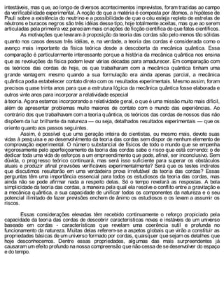 intestáveis, mas que, ao longo de diversos acontecimentos imprevistos, foram trazidas ao campo
da verificabilidade experimental. A noção de que a matéria é composta por átomos, a hipótese de
Pauli sobre a existência do neutrino e a possibilidade de que o céu esteja repleto de estrelas de
nêutrons e buracos negros são três idéias desse tipo, hoje totalmente aceitas, mas que ao serem
articuladas pela primeira vez pareciam mais criações de ficção científica do que fatos científicos.
As motivações que levaram à proposição da teoria das cordas são pelo menos tão sólidas
quanto nos casos dessas três idéias, e, na verdade, a teoria das cordas é considerada como o
avanço mais importante da física teórica desde a descoberta da mecânica quântica. Essa
comparação é particularmente interessante porque a história da mecânica quântica nos ensina
que as revoluções da física podem levar várias décadas para amadurecer. Em comparação com
os teóricos das cordas de hoje, os que trabalharam com a mecânica quântica tinham uma
grande vantagem: mesmo quando a sua formulação era ainda apenas parcial, a mecânica
quântica podia estabelecer contato direto com os resultados experimentais. Mesmo assim, foram
precisos quase trinta anos para que a estrutura lógica da mecânica quântica fosse elaborada e
outros vinte anos para incorporar a relatividade especial
à teoria. Agora estamos incorporando a relatividade geral, o que é uma missão muito mais difícil,
além de apresentar problemas muito maiores de contato com o mundo das experiências. Ao
contrário dos que trabalhavam com a teoria quântica, os teóricos das cordas de nossos dias não
dispõem da luz brilhante da natureza — ou seja, detalhados resultados experimentais — que os
oriente quanto aos passos seguintes.
Assim, é possível que uma geração inteira de cientistas, ou mesmo mais, devote suas
vidas à pesquisa e ao desenvolvimento da teoria das cordas sem dispor de nenhum elemento de
comprovação experimental. O número substancial de físicos de todo o mundo que se empenha
vigorosamente pelo aperfeiçoamento da teoria das cordas sabe o risco que está correndo: o de
dedicar toda uma vida de esforços a um empreendimento que pode, afinal, ser inconclusivo. Sem
dúvida, o progresso teórico continuará, mas será isso suficiente para superar os obstáculos
atuais e produzir afinal previsões verificáveis experimentalmente? Será que os testes indiretos
que discutimos resultarão em uma verdadeira prova irrefutável da teoria das cordas? Essas
perguntas têm uma importância essencial para todos os estudiosos da teoria das cordas, mas
ainda não se pode afirmar nada a respeito delas. Só o tempo revelará as respostas. A bela
simplicidade da teoria das cordas, a maneira pela qual ela resolve o conflito entre a gravitação e
a mecânica quântica, a sua capacidade de unificar todos os componentes da natureza e o seu
potencial ilimitado de fazer previsões enchem de ânimo os estudiosos e os levam a assumir os
riscos.
Essas considerações elevadas têm recebido continuamente o reforço propiciado pela
capacidade da teoria das cordas de descobrir características novas e instáveis de um universo
baseado em cordas - características que revelam uma coerência sutil e profunda no
funcionamento da natureza. Muitas delas referem-se a aspetos globais que virão a constituir as
propriedades básicas de um universo formado por cordas, quaisquer que sejam os detalhes que
hoje desconhecemos. Dentre essas propriedades, algumas das mais surpreendentes já
causaram um efeito profundo na nossa compreensão que não cessa de se desenvolver do espaço
e do tempo.
 