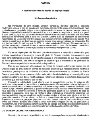 PARTE IV
A teoria das cordas e o tecido do espaço-tempo
10. Geometria quântica
No transcurso de uma década, Einstein conseguiu derrubar sozinho o esquema
newtoniano secular e dar ao mundo uma explicação radicalmente nova e indubitavelmente mais
profunda para a gravidade. Leigos e especialistas deslumbram-se da mesma maneira diante da
fabulosa originalidade e do brilho extraordinário da sua mente ao arquitetar a relatividade geral.
E bom, contudo, que não percamos de vista o fato de que circunstâncias históricas favoráveis
contribuíram fortemente para o êxito de Einstein. Dentre elas se destacam as descobertas
matemáticas de Georg Bernhard Riemann, que deixou firmemente estabelecido no século XX o
método geométrico que descreve os espaços curvos em qualquer número de dimensões. Em
sua famosa conferência inaugural de 1854 na Universidade de Göttingen, Riemann rompeu os
grilhões do espaço plano euclidiano e pavimentou o caminho para um tratamento matemático
democrático da geometria em relação a todas as variedades de superfícies curvas.
Foram as exposições de Riemann que desenvolveram a matemática necessária para
analisar quantitativamente espaços curvos. O gênio de Einstein consistiu em reconhecer que
essa obra matemática prestava-se com perfeição para a implementação da sua nova concepção
da força gravitacional. Ele teve a coragem de declarar que a matemática da geometria de
Riemann alinha-se perfeitamente com a física da gravidade.
Mas agora, quase um século depois da proeza de Einstein, a teoria das cordas nos dá
uma descrição da gravidade em termos de mecânica quântica que necessariamente modifica a
relatividade geral quando as distâncias envolvidas reduzem-se ao nível da distância de Planck.
Como a geometria riemanniana é o núcleo matemático da relatividade geral, isso significa que
também essa teoria tem de ser modificada para refletir com fidelidade a nova física das pequenas
distâncias que aparece na teoria das cordas.
Enquanto a relatividade geral afirma que as propriedades curvas do universo são
explicadas pela geometria riemanniana, a teoria das cordas afirma que isso só é verdade quando
examinamos o tecido do universo em escalas suficientemente grandes. Na escala da distância de
Planck, surge uma nova geometria, a qual se alinha com a nova física da teoria das cordas. Esse
novo esquema geométrico recebeu o nome de geometria quântica. Ao contrário do caso da
geometria riemanniana, aqui não há nenhuma obra matemática preexistente esperando em
alguma prateleira que os estudiosos da teoria das cordas a adotem para pô-la a serviço da
geometria quântica. Em vez disso, os físicos e matemáticos de agora estão vigorosamente
empenhados em montar, peça por peça, um novo ramo dessas ciências, em conformidade com a
teoria das cordas. Embora essa história ainda não tenha chegado ao fim, as pesquisas já
revelaram muitas propriedades geométricas novas do espaço e do tempo que decorrem da teoria
das cordas — propriedades que com certeza teriam embasbacado o próprio Einstein.
O CERNE DA GEOMETRIA RIEMANNIANA
Se você pular em uma cama elástica, o peso do seu corpo fará com que ela afunde sob os
 