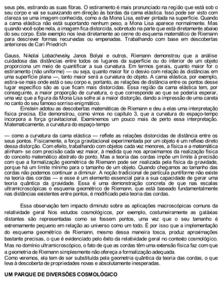seus pés, estirando as suas fibras. O estiramento é mais pronunciado na região que está sob o
seu corpo e vai se suavizando em direção às bordas da cama elástica. Isso pode ser visto com
clareza se uma imagem conhecida, como a da Mona Lisa, estiver pintada na superfície. Quando
a cama elástica não está suportando nenhum peso, a Mona Lisa aparece normalmente. Mas
quando você sobe nela, a imagem fica distorcida, sobretudo na parte que está diretamente abaixo
do seu corpo. Este exemplo nos leva diretamente ao cerne do esquema matemático de Riemann
para descrever formas recurvadas ou empenadas. Trabalhando com base em descobertas
anteriores de Cari Priedrich
Gauss, Nikolai Lobachevsky, Janos Bolyai e outros, Riemann demonstrou que a análise
cuidadosa das distâncias entre todos os lugares da superfície ou do interior de um objeto
proporciona um meio de quantificar a sua curvatura. Em termos gerais, quanto maior for o
estiramento (não uniforme) — ou seja, quanto maior for o desvio com relação às distâncias em
uma superfície plana —, tanto maior será a curvatura do objeto. A cama elástica, por exemplo,
estira-se mais onde está o seu corpo e, portanto, as relações de distância entre os pontos desse
lugar específico são as que ficam mais distorcidas. Essa região da cama elástica tem, por
conseguinte, a maior proporção de curvatura, o que corresponde ao que se poderia esperar,
uma vez que a figura da Mona Lisa sofre aí a maior distorção, dando a impressão de uma careta
no canto do seu famoso sorriso enigmático.
Einstein adotou as descobertas matemáticas de Riemann e deu a elas uma interpretação
física precisa. Ele demonstrou, como vimos no capítulo 3, que a curvatura do espaço-tempo
incorpora a força gravitacional. Examinemos um pouco mais de perto essa interpretação.
Matematicamente, a curvatura do espaço-tempo
— como a curvatura da cama elástica — reflete as relações distorcidas de distância entre os
seus pontos. Fisicamente, a força gravitacional experimentada por um objeto é um reflexo direto
dessa distorção. Com efeito, trabalhando com objetos cada vez menores, a física e a matemática
alinham- se com precisão cada vez maior, à medida que nos aproximamos da realização física
do conceito matemático abstrato do ponto. Mas a teoria das cordas impõe um limite à precisão
com que a formalização geométrica de Riemann pode ser realizada pela física da gravidade,
porque há um limite mínimo para o tamanho de um objeto. Quando chegamos ao tamanho das
cordas não podemos continuar a diminuir. A noção tradicional de partícula puntiforme não existe
na teoria das cordas — e esse é um elemento essencial para a sua capacidade de gerar uma
teoria quântica da gravidade. Essa é uma demonstração concreta de que nas escalas
ultramicroscópicas o esquema geométrico de Riemann, que está baseado fundamentalmente
nas distâncias existentes entre pontos, é modificado pela teoria das cordas.
Essa observação tem impacto diminuto sobre as aplicações macroscópicas comuns da
relatividade geral Nos estudos cosmológicos, por exemplo, costumeiramente as galáxias
distantes são representadas como se fossem pontos, uma vez que o seu tamanho é
extremamente pequeno em relação ao universo como um todo. É por isso que a implementação
do esquema geométrico de Riemann, mesmo dessa maneira tosca, produz aproximações
bastante precisas, o que é evidenciado pelo êxito da relatividade geral no contexto cosmológico.
Mas no domínio ultramicroscópico, o fato de que as cordas têm uma extensão física faz com que
a geometria de Riemann simplesmente não ofereça a formalização adequada.
Como veremos, ela tem de ser substituída pela geometria quântica da teoria das cordas, o que
leva à descoberta de propriedades novas e absolutamente inesperadas.
UM PARQUE DE DIVERSÕES COSMOLÓGICO
 