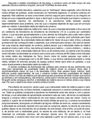 Segundo o modelo cosmológico do big-bang, o universo como um todo surgiu de uma
explosão cósmica violenta e singular, cerca de 15 bilhões de anos atrás.
Hoje, tal como Hubble descobriu, sabemos que os "estilhaços" dessa explosão, sob a forma de
muitos bilhões de galáxias, ainda conservam um movimento expansivo. O universo continua em
expansão. Não sabemos se esse crescimento cósmico seguirá para sempre ou se chegará um
tempo em que a expansão perderá o vigor e dará lugar a uma contração que levará o universo a
uma implosão cósmica. Os astrônomos e os astrofísicos estão tentando resolver
experimentalmente esse problema, uma vez que a resposta depende de algo que em principio
pode ser medido: a densidade média da matéria do universo.
Se a densidade média da matéria for maior do que a chamada densidade crítica cerca de
um centésimo de bilionésimo de bilionésimo de bilionésimo (10 2) e grama por centímetro
cúbico, o que equivale aproximadamente a cinco átomos de hidrogênio para cada metro cúbico
do universo —, então a força gravitacional que permeia o cosmos será suficiente para fazer
reverter a expansão. Se a densidade média da matéria for menor do que o valor crítico, a atração
gravitacional não conseguirá deter a expansão, que continuará para sempre. (Se você se basear
nas suas próprias observações do universo, poderá pensar que a densidade média da matéria
excede em muito o valor crítico, mas tenha em mente que a matéria — como o dinheiro — tende a
se concentrar. Usar a densidade média da Terra, ou do sistema solar, ou mesmo a da Via Láctea
como indicador da densidade do universo seria como usar a fortuna de Bill Gates como indicador
da renda média dos habitantes da Terra. Assim como há muitas pessoas cuja renda é
microscópica em comparação com a de Bill Gates, o que diminui extraordinariamente a renda
média, também há enormes porções de espaço pratica mente vazio entre as galáxias, o que
reduz drasticamente a densidade média da matéria.)
O estudo cuidadoso da distribuição das galáxias pelo universo dá aos astrônomos uma
idéia bem aproximada da quantidade média de matéria visível no universo. Esse valor é
significativamente menor do que o da densidade crítica. Mas existem fortes indícios, tanto
teóricos quanto experimentais, de que o universo contém enormes quantidades de matéria
escura. Esse é um tipo de matéria que não participa dos processos de fusão nuclear que ilumina
as estrelas e, em conseqüência, não emite luz, sendo assim invisível para os nossos telescópios.
Ninguém ainda conseguiu decifrar a identidade da matéria escura e menos ainda a sua massa
real. Por isso, o destino do nosso universo ainda é incerto.
Para efeitos de raciocínio, vamos supor que a densidade média da matéria supere o valor
crítico e que algum dia, no futuro distante, a expansão cessará e o universo começará a contrair
-se. Todas as galáxias começarão a aproximar-se lentamente umas das outras e, com o passar
do tempo, a sua velocidade de aproximação aumentará cada vez mais, até tornar-se estonteante.
Imagine o universo inteiro contraindo-se em uma massa cósmica cada vez menor. Como no
capítulo 3, a partir de um tamanho máximo de muitos bilhões de anos-luz, o universo se encolherá
progressivamente, alcançando um diâmetro de alguns milhões de anos-luz, sempre aumentando
a velocidade da contração, fazendo com que tudo se comprima, depois no volume de uma única
galáxia, depois no de uma estrela, de um planeta, de uma laranja, uma ervilha, um grão de areia,
e, de acordo com a relatividade geral, no volume de uma molécula, de um átomo e, no final
inexorável na contração cósmica, até alcançar volume zero. De acordo com a teoria
convencional, o universo teve início com uma explosão a partir de um volume zero, e se a sua
 