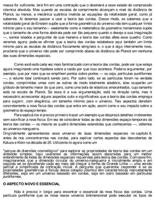 massa for suficiente, terá fim em uma contração que o devolverá a esse estado de compressão
cósmica absoluta. Mas quando as escalas de comprimento alcançam o nível da distância de
Planck, ou menos, a mecânica quântica invalida as equações da relatividade geral, como já
sabemos. Aí devemos passar a usar a teoria das cordas. Desse modo, se sabemos que a
relatividade geral de Einstein supõe que a forma geométrica do universo não tem qualquer limite
mínimo para o seu tamanho— exatamente como a matemática da geometria riemanniana supõe
que o tamanho de uma forma abstrata pode ser tão pequeno quanto o deseje a sua imaginação
—, somos levados a perguntar de que maneira a teoria das cordas afeta esse quadro. Como
veremos agora, pode-se afirmar que a teoria das cordas estabelece aqui também um limite
mínimo para as escalas de distância fisicamente atingíveis e, o que é algo inteiramente novo,
proclama que o universo não pode ser comprimido abaixo da distância de Planck em nenhuma
das suas dimensões espaciais.
Como você está cada vez mais familiarizado com a teoria das cordas, pode ser que esteja
agora imaginando uma hipótese sobre a razão por que isso acontece. Poderia argumentar, por
exemplo, que por mais que se empilhem pontos sobre pontos — ou seja, partículas puntiformes
—, o volume total continuará sendo zero. Por outro lado, se as partículas forem na verdade
cordas, comprimidas umas com as outras de modo totalmente aleatório, elas ocuparão um
glóbulo de tamanho maior do que zero, como uma bola de elásticos emaranhados, cujo tamanho
está na escala de Planck. Se essa é a sua argumentação, está na direção certa, mas é
necessário acrescentar alguns aspectos sutis e significativos que a teoria das cordas emprega
para sugerir, com elegância, um tamanho mínimo para o universo. Tais aspectos denotam
concretamente a nova física das cordas que entra em ação, assim como o seu impacto sobre a
geometria do espaço-tempo.
Para explicá-los é preciso primeiro trazer um exemplo que despreza detalhes irrelevantes
sem sacrificar a nova física. Em vez de considerar todas as dez dimensões espaço-temporais da
teoria das cordas — ou mesmo as quatro dimensões estendidas que conhecemos —, voltemos
ao universo-mangueira.
Originalmente apresentamos esse universo de duas dimensões espaciais no capítulo 8,
antes de nos concentrarmos nas cordas, para explicar certos aspectos das descobertas de
Kaluza e Klein na década de 20. Utilizemo-lo agora como um
"parque de diversões cosmológico" para explorar as propriedades da teoria das cordas em um
ambiente simples; logo usaremos as informações assim absorvidas para um melhor
entendimento de todas as dimensões espaciais requeridas pela teoria das cordas. Com esse fim,
imaginaremos que a dimensão circular do universo-mangueira é inicialmente ampla e em
seguida vai se encolhendo cada vez mais até chegar à forma da Grande Linha — uma versão
parcial e simplificada da contração inicial. A pergunta que queremos responder é se as
propriedades geométricas e físicas desse colapso cósmico têm características marcadamente
diferentes, seja em um universo baseado em cordas, seja em outro baseado em partículas
puntiformes.
O ASPECTO NOVO E ESSENCIAL
Não é preciso ir longe para encontrar o essencial da nova física das cordas. Uma
partícula puntiforme que se mova nesse universo bidimensional pode executar os tipos de
 