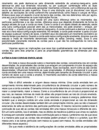 movimento: ela pode deslocar-se pela dimensão estendida do universo-mangueira, pode
deslocar-se pela sua dimensão recurvada, ou por qualquer combinação entre as duas
dimensões. Um laço de corda pode apresentar movimentos similares, com a diferença de que ele
oscila ao deslocar-se pela superfície. Essa é uma distinção que já discutimos com algum
detalhe: as oscilações da corda conferem-lhe características como massa e cargas de força.
Embora esse seja um aspecto crucial da teoria das cordas, não nos deteremos nele por agora,
uma vez que já conhecemos as suas implicações físicas.
O nosso interesse atual reside em uma outra diferença entre os movimentos das
partículas puntiformes e os das cordas, diferença essa que depende diretamente da forma do
espaço através do qual a corda se move. Como a corda é um objeto dotado de extensão, existe
uma outra configuração possível além das já mencionadas: ela pode envolver— enlaçar, por
assim dizer — a parte circular do universo-mangueira. A corda continuará a deslizar e a oscilar,
mas ela o fará nessa configuração estendida. Na verdade, a corda pode envolver a parte circular
do espaço qualquer número de vezes, e também aqui ela executará um movimento oscilatório ao
mesmo tempo que desliza. Quando a corda está nessa configuração envolvente, dizemos que ela
executa o modo de movimento denominado modo de voltas (winding mode). Essa é uma
possibilidade claramente inerente às cordas para a qual não há contrapartida no reino das
partículas puntiformes.
Vejamos agora as implicações que esse tipo qualitativamente novo de movimento das
cordas traz para elas próprias e para as propriedades geométricas da dimensão por elas
envolvidas.
A FÍSICA DAS CORDAS ENROLADAS
Em toda a nossa discussão sobre o movimento das cordas, concentramo-nos em cordas
desenroladas. As propriedades das cordas que enlaçam um componente circular do espaço são
quase todas iguais às das cordas que estudamos. Suas oscilações, assim como as das cordas
desenroladas, influenciam fortemente as suas propriedades. A diferença essencial é que uma
corda enrolada tem uma massa mínima, determinada pelo tamanho da dimensão circular e pelo
número de vezes que a corda a envolve. O movimento oscilatório da corda determina a massa
que se soma a esse mínimo.
Não é difícil entender a origem dessa massa mínima. Uma corda enrolada tem um
comprimento mínimo determinado pela circunferência da dimensão circular e pelo número de
vezes que a corda a envolve. O tamanho mínimo da corda determina a sua massa mínima: quanto
maior o comprimento, maior a massa. Como a circunferência de um círculo é proporcional ao
seu raio, as massas mínimas do modo de voltas são proporcionais ao raio do círculo envolvido.
Usando a equação de Einstein, E = me1, que relaciona a massa à energia, poderemos dizer
também que a energia contida em uma corda enrolada é proporcional ao raio da dimensão
circular. (As cordas desenroladas também têm um comprimento mínimo, pois se não o tivessem
estaríamos de volta ao domínio das partículas puntiformes. O mesmo raciocínio poderia levar à
conclusão de que até as cordas não enroladas têm uma massa minúscula e diferente de zero.
Em um certo sentido, isso é verdade, mas os efeitos da mecânica quântica que vimos no capítulo
6 conseguem cancelar exatamente essa contribuição para a massa. Lembremo-nos de que essa
é a maneira pela qual as cordas não enroladas podem produzir o fóton e o gráviton, que têm
massa zero, e as outras partículas sem massa ou quase sem massa. As cordas enroladas são
diferentes nesse aspecto.)
De que modo a existência de configurações de cordas enroladas afeta as propriedades
 