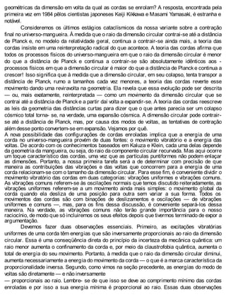 geométricas da dimensão em volta da qual as cordas se enrolam? A resposta, encontrada pela
primeira vez em 1984 pêlos cientistas japoneses Keiji Kikkawa e Masami Yamasaki, é estranha e
notável.
Consideremos os últimos estágios cataclísmicos da nossa variante sobre a contração
final no universo-mangueira. À medida que o raio da dimensão circular contrai-se até a distância
de Planck e, no modelo da relatividade geral, continua a contrair-se ainda mais, a teoria das
cordas insiste em uma reinterpretação radical do que acontece. A teoria das cordas afirma que
todos os processos físicos do universo-mangueira em que o raio da dimensão circular é menor
do que a distância de Planck e continua a contrair-se são absolutamente idênticos aos -
processos físicos em que a dimensão circular é maior do que a distância de Plancke continua a
crescer! Isso significa que à medida que a dimensão circular, em seu colapso, tenta transpor a
distância de Planck, rumo a tamanhos cada vez menores, a teoria das cordas reverte esse
movimento dando uma reviravolta na geometria. Ela revela que essa evolução pode ser descrita
— ou, mais exatamente, reinterpretada — como um movimento da dimensão circular que se
contrai até a distância de Planck e a partir daí volta a expandir-se. A teoria das cordas reescreve
as leis da geometria das distâncias curtas para dizer que o que antes parecia ser um colapso
cósmico total torna- se, na verdade, uma expansão cósmica. A dimensão circular pode contrair-
se até a distância de Planck, mas, por causa dos modos de voltas, as tentativas de contração
além desse ponto convertem-se em expansão. Vejamos por quê.
A nova possibilidade das configurações de cordas enroladas implica que a energia de uma
corda no universo-mangueira provém de duas fontes: o movimento vibratório e a energia das
voltas. De acordo com os conhecimentos baseados em Kaluza e Klein, cada uma delas depende
da geometria da mangueira, ou seja, do raio da componente circular recurvada. Mas aqui ocorre
um toque característico das cordas, uma vez que as partículas puntiformes não podem enlaçar
as dimensões. Portanto, a nossa primeira tarefa será a de determinar com precisão de que
maneira as contribuições das vibrações e das voltas que concorrem para a energia de uma
corda relacionam-se com o tamanho da dimensão circular. Para esse fim, é conveniente dividir o
movimento vibratório das cordas em duas categorias: vibrações uniformes e vibrações comuns.
As vibrações comuns referem-se às oscilações normais que temos discutido reiteradamente, as
vibrações uniformes referem-se a um movimento ainda mais simples: o movimento global da
corda quando ela desliza de uma posição para outra sem variar a sua forma. Todos os
movimentos das cordas são com binações de deslizamentos e oscilações — de vibrações
uniformes e comuns —, mas, para os fins dessa discussão, é conveniente separá-los dessa
maneira. Na verdade, as vibrações comuns não terão grande importância para o nosso
raciocínio, de modo que só incluiremos os seus efeitos depois que tivermos terminado de expor a
argumentação.
Devemos fazer duas observações essenciais. Primeiro, as excitações vibratórias
uniformes de uma corda têm energias que são inversamente proporcionais ao raio da dimensão
circular. Essa é uma conseqüência direta do princípio da incerteza da mecânica quântica: um
raio menor aumenta o confinamento da corda e, por meio da claustrofobia quântica, aumenta o
total de energia do seu movimento. Portanto, à medida que o raio da dimensão circular diminui,
aumenta necessariamente a energia do movimento da corda — o que é a marca característica da
proporcionalidade inversa. Segundo, como vimos na seção precedente, as energias do modo de
voltas são diretamente — e não inversamente
— proporcionais ao raio. Lembre- se de que isso se deve ao comprimento mínimo das cordas
enroladas e por isso a sua energia mínima é proporcional ao raio. Essas duas observações
 