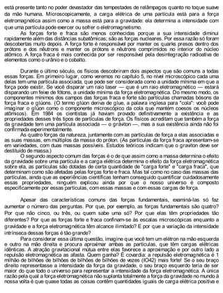 está presente tanto no poder devastador das tempestades de relâmpagos quanto no toque suave
da mão humana. Microscopicamente, a carga elétrica de uma partícula está para a força
eletromagnética assim como a massa está para a gravidade: ela determina a intensidade com
que uma partícula pode exercer ou sofrer o eletromagnetismo.
As forças forte e fraca são menos conhecidas porque a sua intensidade diminui
rapidamente além das distâncias subatômicas; são as forças nucleares. Por essa razão só foram
descobertas muito depois. A força forte é responsável por manter os quarks presos dentro dos
prótons e dos nêutrons e manter os prótons e nêutrons comprimidos no interior do núcleo
atômico. A força fraca é mais conhecida por ser responsável pela desintegração radioativa de
elementos como o urânio e o cobalto.
Durante o último século, os físicos descobriram dois aspectos que são comuns a todas
essas forças. Em primeiro lugar, como veremos no capítulo 5, no nível microscópico cada uma
delas tem uma partícula associada, que pode ser considerada como a unidade mínima em que a
força pode existir. Se você disparar um raio laser — que é um raio eletromagnético — estará
disparando um feixe de fótons, a unidade mínima da força eletromagnética. Do mesmo modo, os
componentes mínimos dos campos das forças fraca e forte são partículas chamadas bósons da
força fraca e glúons. (O termo glúon deriva de glue, a palavra inglesa para "cola": você pode
imaginar o glúon como o componente microscópico da cola que mantém coesos os núcleos
atômicos). Em 1984 os cientistas já haviam provado definitivamente a existência e as
propriedades desses três tipos de partículas de força. Os físicos acreditam que também a força
da gravidade tem uma partícula associada — o gráviton —, mas a sua existência ainda não foi
confirmada experimentalmente.
As quatro forças da natureza, juntamente com as partículas de força a elas associadas e
as suas massas, em múltiplos da massa do próton. (As partículas da força fraca apresentam-se
em variedades, com duas massas possíveis. Estudos teóricos indicam que o graviton deve ser
destituído de massa.)
O segundo aspecto comum das forças é o de que assim como a massa determina o efeito
da gravidade sobre uma partícula e a carga elétrica determina o efeito da força eletromagnética
sobre ela, as partículas são dotadas de certa quantidade de "carga forte" e "carga fraca", que
determinam como são afetadas pelas forças forte e fraca. Mas tal como no caso das massas das
partículas, ainda que as experiências científicas tenham conseguido quantificar cuidadosamente
essas propriedades, ninguém explicou ainda por que o nosso universo é composto
especificamente por essas partículas, com essas massas e com essas cargas de força.
Apesar das características comuns das forças fundamentais, examiná-las só faz
aumentar o número das perguntas. Por que, por exemplo, as forças fundamentais são quatro?
Por que não cinco, ou três, ou quem sabe uma só? Por que elas têm propriedades tão
diferentes? Por que as forças forte e fraca confinam-se às escalas microscópicas enquanto a
gravidade e a força eletromagnética têm alcance ilimitado? E por que a variação da intensidade
intrínseca dessas forças é tão grande?
Para considerar essa última questão, imagine que você tem um elétron na mão esquerda
e outro na mão direita e procura aproximar ambas as partículas, que têm cargas elétricas
idênticas. A atração gravitacional mútua entre elas favorece a aproximação e por outro lado a
repulsão eletromagnética as afasta. Quem ganha? É covardia: a repulsão eletromagnética é 1
milhão de bilhões de bilhões de bilhões de bilhões de vezes (IO42) mais forte! Se o seu braço
direito representasse a intensidade da força da gravidade, o seu braço esquerdo teria de ser
maior do que todo o universo para representar a intensidade da força eletromagnética. A única
razão pela qual a força eletromagnética não suplanta totalmente a força da gravidade no mundo à
nossa volta é que quase todas as coisas contêm quantidades iguais de carga elétrica positiva e
 