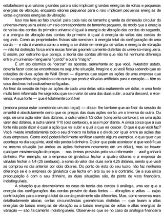 estabelecem que valores grandes para o raio implicam grandes energias de voltas e pequenas
energias de vibração, enquanto valores pequenos para o raio implicam pequenas energias de
voltas e grandes energias de vibração.
Isso nos leva ao fato crucial: para cada raio de tamanho grande da dimensão circular do
universo-mangueira existe um raio correspondente de tamanho pequeno, de modo que a energia
de voltas das cordas do primeiro universo é igual à energia de vibração das cordas do segundo,
e a energia de vibração das cordas do primeiro é igual à energia de voltas das cordas do
segundo. Como as propriedades físicas são sensíveis à energia total da configuração de uma
corda — e não à maneira como a energia se divide em energia de voltas e energia de vibração
— não há distinção física entre essas formas geometricamente distintas do universo-mangueira.
E assim, por estranho que pareça, a teoria das cordas afirma que não há nenhuma diferença
entre um universo-mangueira "gordo" e outro "magro".
É um ato cósmico de "cercar" as apostas, semelhante ao que você, investidor astuto,
deveria fazer caso se encontrasse na seguinte situação. Imagine que você ficou sabendo que as
cotações de duas ações de Wall Street — digamos que sejam as ações de uma empresa que
fabrica aparelhos de ginástica e de outra que produz válvulas artificiais para o coração — têm os
seus destinos indissoluvelmente ligados.
Ao final da sessão de hoje as ações de cada uma delas valia exatamente um dólar, e uma fonte
muito bem informada lhe segredou que se o valor de uma das duas subir, a outra descerá, e vice-
versa. A sua fonte — que é totalmente confiável
(embora possa estar cometendo um ato ilegal) — disse- lhe também que ao final da sessão de
amanhã é absolutamente certo que os preços das duas ações serão um o inverso do outro. Ou
seja, se uma ação valer dois dólares, a outra valerá 1/2 dólar (cinqüenta centavos); se uma ação
valer dez dólares, a outra valerá 1/10 (dez centavos), e assim por diante. A única coisa que a sua
fonte não pode dizer é qual a ação que vai subir e qual a que vai descer. O que é que você faz?
Você investe imediatamente todo o seu dinheiro na bolsa e o divide por igual entre as ações das
duas empresas. Como você poderá facilmente verificar usando alguns exemplos, o que quer que
aconteça no dia seguinte, você não perderá dinheiro. O pior que pode acontecer é que você fique
na mesma situação (se ambas as ações fecharem novamente em um dólar), mas se houver
qualquer movimentação de preços — nos termos previstos pelo seu informante — você ganhará
dinheiro. Por exemplo, se a empresa de ginástica fechar a quatro dólares e a empresa de
válvulas fechar a 1/4 (25 centavos), a soma do valor das duas será 4,25 dólares, sendo que você
as comprou no dia anterior por dois dólares. Do ponto de vista do seu lucro, não faz nenhuma
diferença se é a empresa de ginástica que fecha em alta ou se é o contrário. Se a sua única
preocupação é com o seu dinheiro, as duas situações são, do ponto de vista financeiro,
indistinguíveis.
A situação que descrevíamos no caso da teoria das cordas é análoga, uma vez que a
energia das configurações das cordas provém de duas fontes — vibrações e voltas — cujas
contribuições para a energia total da corda geralmente são diferentes. Mas, como veremos mais
detalhadamente abaixo, certas circunstâncias geométricas distintas — que levam a altas
energias de baixas energias de vibração ou a baixas energias de voltas e altas energias de
vibração — são fisicamente indistinguíveis. Observe-se que se no caso da analogia financeira
 