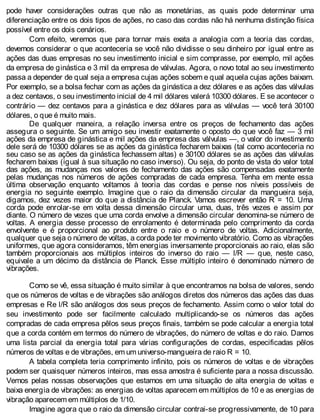 pode haver considerações outras que não as monetárias, as quais pode determinar uma
diferenciação entre os dois tipos de ações, no caso das cordas não há nenhuma distinção física
possível entre os dois cenários.
Com efeito, veremos que para tornar mais exata a analogia com a teoria das cordas,
devemos considerar o que aconteceria se você não dividisse o seu dinheiro por igual entre as
ações das duas empresas no seu investimento inicial e sim comprasse, por exemplo, mil ações
da empresa de ginástica e 3 mil da empresa de válvulas. Agora, o novo total ao seu investimento
passa a depender de qual seja a empresa cujas ações sobem e qual aquela cujas ações baixam.
Por exemplo, se a bolsa fechar com as ações da ginástica a dez dólares e as ações das válvulas
a dez centavos, o seu investimento inicial de 4 mil dólares valerá 10300 dólares. E se acontecer o
contrário — dez centavos para a ginástica e dez dólares para as válvulas — você terá 30100
dólares, o que é muito mais.
De qualquer maneira, a relação inversa entre os preços de fechamento das ações
assegura o seguinte. Se um amigo seu investir exatamente o oposto do que você faz — 3 mil
ações da empresa de ginástica e mil ações da empresa das válvulas —, o valor do investimento
dele será de 10300 dólares se as ações da ginástica fecharem baixas (tal como aconteceria no
seu caso se as ações da ginástica fechassem altas) e 30100 dólares se as ações das válvulas
fecharem baixas (igual à sua situação no caso inverso). Ou seja, do ponto de vista do valor total
das ações, as mudanças nos valores de fechamento das ações são compensadas exatamente
pelas mudanças nos números de ações compradas de cada empresa. Tenha em mente essa
última observação enquanto voltamos à teoria das cordas e pense nos níveis possíveis de
energia no seguinte exemplo. Imagine que o raio da dimensão circular da mangueira seja,
digamos, dez vezes maior do que a distância de Planck. Vamos escrever então R = 10. Uma
corda pode enrolar-se em volta dessa dimensão circular uma, duas, três vezes e assim por
diante. O número de vezes que uma corda envolve a dimensão circular denomina-se número de
voltas. A energia desse processo de enrolamento é determinada pelo comprimento da corda
envolvente e é proporcional ao produto entre o raio e o número de voltas. Adicionalmente,
qualquer que seja o número de voltas, a corda pode ter movimento vibratório. Como as vibrações
uniformes, que agora consideramos, têm energias inversamente proporcionais ao raio, elas são
também proporcionais aos múltiplos inteiros do inverso do raio — l/R — que, neste caso,
equivale a um décimo da distância de Planck. Esse múltiplo inteiro é denominado número de
vibrações.
Como se vê, essa situação é muito similar à que encontramos na bolsa de valores, sendo
que os números de voltas e de vibrações são análogos diretos dos números das ações das duas
empresas e Re l/R são análogos dos seus preços de fechamento. Assim como o valor total do
seu investimento pode ser facilmente calculado multiplicando-se os números das ações
compradas de cada empresa pêlos seus preços finais, também se pode calcular a energia total
que a corda contém em termos do número de vibrações, do número de voltas e do raio. Damos
uma lista parcial da energia total para várias configurações de cordas, especificadas pêlos
números de voltas e de vibrações, em um universo-mangueira de raio R = 10.
A tabela completa teria comprimento infinito, pois os números de voltas e de vibrações
podem ser quaisquer números inteiros, mas essa amostra é suficiente para a nossa discussão.
Vemos pelas nossas observações que estamos em uma situação de alta energia de voltas e
baixa energia de vibrações: as energias de voltas aparecem em múltiplos de 10 e as energias de
vibração aparecem em múltiplos de 1/10.
Imagine agora que o raio da dimensão circular contrai-se progressivamente, de 10 para
 