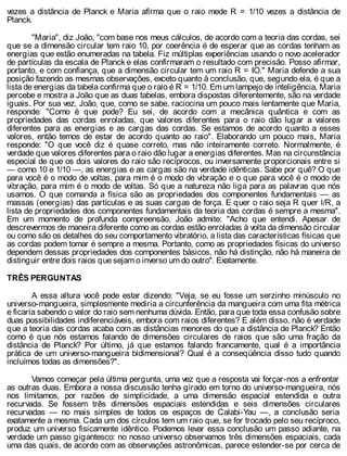 vezes a distância de Planck e Maria afirma que o raio mede R = 1/10 vezes a distância de
Planck.
"Maria", diz João, "com base nos meus cálculos, de acordo com a teoria das cordas, sei
que se a dimensão circular tem raio 10, por coerência é de esperar que as cordas tenham as
energias que estão enumeradas na tabela. Fiz múltiplas experiências usando o novo acelerador
de partículas da escala de Planck e elas confirmaram o resultado com precisão. Posso afirmar,
portanto, e com confiança, que a dimensão circular tem um raio R = IO." Maria defende a sua
posição fazendo as mesmas observações, exceto quanto à conclusão, que, segundo ela, é que a
lista de energias da tabela confirma que o raio é R = 1/10. Em um lampejo de inteligência, Maria
percebe e mostra a João que as duas tabelas, embora dispostas diferentemente, são na verdade
iguais. Por sua vez, João, que, como se sabe, raciocina um pouco mais lentamente que Maria,
responde: "Como é que pode? Eu sei, de acordo com a mecânica quântica e com as
propriedades das cordas enroladas, que valores diferentes para o raio dão lugar a valores
diferentes para as energias e as cargas das cordas. Se estamos de acordo quanto a esses
valores, então temos de estar de acordo quanto ao raio". Elaborando um pouco mais, Maria
responde: "O que você diz é quase correto, mas não inteiramente correto. Normalmente, é
verdade que valores diferentes para o raio dão lugar a energias diferentes. Mas na circunstância
especial de que os dois valores do raio são recíprocos, ou inversamente proporcionais entre si
— como 10 e 1/10 —, as energias e as cargas são na verdade idênticas. Sabe por quê? O que
para você é o modo de voltas, para mim é o modo de vibração e o que para você é o modo de
vibração, para mim é o modo de voltas. Só que a natureza não liga para as palavras que nós
usamos. O que comanda a física são as propriedades dos componentes fundamentais — as
massas (energias) das partículas e as suas cargas de força. E quer o raio seja R quer l/R, a
lista de propriedades dos componentes fundamentais da teoria das cordas é sempre a mesma".
Em um momento de profunda compreensão, João admite: "Acho que entendi. Apesar de
descrevermos de maneira diferente como as cordas estão enroladas à volta da dimensão circular
ou como são os detalhes do seu comportamento vibratório, a lista das características físicas que
as cordas podem tomar é sempre a mesma. Portanto, como as propriedades físicas do universo
dependem dessas propriedades dos componentes básicos, não há distinção, não há maneira de
distinguir entre dois raios que sejam o inverso um do outro". Exatamente.
TRÊS PERGUNTAS
A essa altura você pode estar dizendo: "Veja, se eu fosse um serzinho minúsculo no
universo-mangueira, simplesmente mediria a circunferência da mangueira com uma fita métrica
e ficaria sabendo o valor do raio sem nenhuma dúvida. Então, para que toda essa confusão sobre
duas possibilidades indiferenciáveis, embora com raios diferentes? E além disso, não é verdade
que a teoria das cordas acaba com as distâncias menores do que a distância de Planck? Então
como é que nós estamos falando de dimensões circulares de raios que são uma fração da
distância de Planck? Por último, já que estamos falando francamente, qual é a importância
prática de um universo-mangueira bidimensional? Qual é a conseqüência disso tudo quando
incluímos todas as dimensões?".
Vamos começar pela última pergunta, uma vez que a resposta vai forçar-nos a enfrentar
as outras duas. Embora a nossa discussão tenha girado em torno do universo-mangueira, nós
nos limitamos, por razões de simplicidade, a uma dimensão espacial estendida e outra
recurvada. Se fossem três dimensões espaciais estendidas e seis dimensões circulares
recurvadas — no mais simples de todos os espaços de Calabi-Yau —, a conclusão seria
exatamente a mesma. Cada um dos círculos tem um raio que, se for trocado pelo seu recíproco,
produz um universo fisicamente idêntico. Podemos levar essa conclusão um passo adiante, na
verdade um passo gigantesco: no nosso universo observamos três dimensões espaciais, cada
uma das quais, de acordo com as observações astronômicas, parece estender-se por cerca de
 