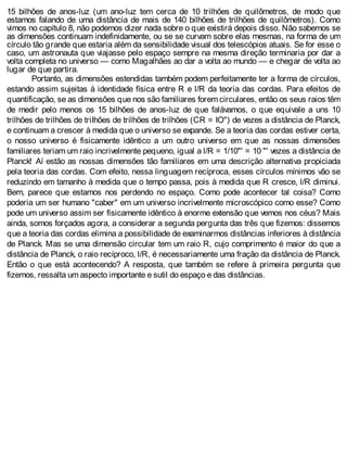 15 bilhões de anos-luz (um ano-luz tem cerca de 10 trilhões de quilômetros, de modo que
estamos falando de uma distância de mais de 140 bilhões de trilhões de quilômetros). Como
vimos no capítulo 8, não podemos dizer nada sobre o que existirá depois disso. Não sabemos se
as dimensões continuam indefinidamente, ou se se curvam sobre elas mesmas, na forma de um
círculo tão grande que estaria além da sensibilidade visual dos telescópios atuais. Se for esse o
caso, um astronauta que viajasse pelo espaço sempre na mesma direção terminaria por dar a
volta completa no universo — como Magalhães ao dar a volta ao mundo — e chegar de volta ao
lugar de que partira.
Portanto, as dimensões estendidas também podem perfeitamente ter a forma de círculos,
estando assim sujeitas à identidade física entre R e l/R da teoria das cordas. Para efeitos de
quantificação, se as dimensões que nos são familiares forem circulares, então os seus raios têm
de medir pelo menos os 15 bilhões de anos-luz de que falávamos, o que equivale a uns 10
trilhões de trilhões de triIhões de trilhões de trilhões (CR = IO") de vezes a distância de Planck,
e continuam a crescer à medida que o universo se expande. Se a teoria das cordas estiver certa,
o nosso universo é fisicamente idêntico a um outro universo em que as nossas dimensões
familiares teriam um raio incrivelmente pequeno, igual a l/R = 1/10"' = 10 "' vezes a distância de
Planck! Aí estão as nossas dimensões tão familiares em uma descrição alternativa propiciada
pela teoria das cordas. Com efeito, nessa linguagem recíproca, esses círculos mínimos vão se
reduzindo em tamanho à medida que o tempo passa, pois à medida que R cresce, l/R diminui.
Bem, parece que estamos nos perdendo no espaço. Como pode acontecer tal coisa? Como
poderia um ser humano "caber" em um universo incrivelmente microscópico como esse? Como
pode um universo assim ser fisicamente idêntico à enorme extensão que vemos nos céus? Mais
ainda, somos forçados agora, a considerar a segunda pergunta das três que fizemos: dissemos
que a teoria das cordas elimina a possibilidade de examinarmos distâncias inferiores à distância
de Planck. Mas se uma dimensão circular tem um raio R, cujo comprimento é maior do que a
distância de Planck, o raio recíproco, l/R, é necessariamente uma fração da distância de Planck.
Então o que está acontecendo? A resposta, que também se refere à primeira pergunta que
fizemos, ressalta um aspecto importante e sutil do espaço e das distâncias.
 