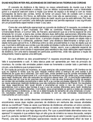 DUAS NOÇÕES INTER-RELACIONADAS DE DISTANCIA NA TEORIA DAS CORDAS
O conceito de distância é tão básico no nosso entendimento do mundo que é fácil
subestimar a sua profundidade e sutileza. Com os efeitos surpreendentes que a relatividade
geral e a especial exercem sobre a noção que temos do espaço e do tempo e com as novas
concepções da teoria das cordas, temos de tomar um pouco mais de cuidado com a nossa
definição de distância. Em física, as definições mais ricas são as operacionais — ou seja, as
que, pelo menos em princípio, propiciam meios de medir aquilo que se está definindo. Por mais
abstrato que seja um conceito, uma definição operativa nos permite expressar o seu significado
em um procedimento experimental e medir o seu valor.
Como dar uma definição operacional ao conceito de distância? A resposta, no contexto da
teoria das cordas, é bem inusitada. Em 1988 os cientistas Roberts Brandenberger, da
Universidade Brown, e Cumrun Vafa, de Harvard, assinalaram que se a forma espacial de uma
dimensão for circular, a teoria das cordas oferece duas definições operacionais diferentes mas
correlatas de distância. Cada uma delas estabelece um procedimento experimental diferente para
medi- la e tem por base, por assim dizer, o princípio simples de que quando um objeto viaja a
uma velocidade fixa e conhecida, podemos medir uma distância determinando o tempo que o
objeto toma para percorrê-la. A diferença entre os dois procedimentos é o tipo de objeto que se
usa. A primeira definição usa cordas que não estão enroladas à volta de uma dimensão circular e
a segunda usa cordas que, sim, estão enroladas. Vemos, assim, que a extensão espacial da
corda que usamos como sonda é responsável pela existência das duas definições experimentais
de distância. Em uma teoria baseada em partículas puntiformes, onde não aparece a noção de
enlaçamento, haveria apenas uma definição.
Em que diferem os dois procedimentos? A resposta encontrada por Brandenberger e
Vafa é surpreendente e sutil. A idéia básica pode ser apreendida por meio do princípio da
incerteza. As cordas não enroladas podem mover-se livremente e sondar todo o perímetro do
círculo, uma distância que é proporcional a
R. Em razão do princípio da incerteza, as suas energias são proporcionais a l/R (lembre-se de
que no capítulo 6 vimos que há uma relação inversa entre a energia de uma sonda e as
distâncias às quais ela é sensível). Por outro lado, vimos também que as cordas enroladas têm
uma energia mínima proporcional a R; o princípio da incerteza nos diz então que, como sondas
para medir distâncias, elas são sensíveis ao recíproco desse valor, l/R. A concreção matemática
dessa idéia nos diz que se as usarmos para medir o raio de uma dimensão circular do espaço,
as cordas não enroladas encontrarão o valor de R e as cordas enroladas obterão l/R. Em ambos
os casos estaremos medindo distâncias que são múltiplos da distância de Planck. Os resultados
das duas experiências têm igual direito a proclamar-se como o raio do círculo. O que
aprendemos com a teoria das cordas é que o uso de sondas diferentes para medir distâncias
pode produzir respostas diferentes. Com efeito, essa propriedade se aplica a todas as medidas
de comprimentos e distâncias, e não só à determinação do tamanho de uma dimensão circular.
Os resultados obtidos com as cordas enroladas e com as não enroladas relacionam-se
inversamente um com o outro.
Se a teoria das cordas descreve corretamente o nosso universo, por que então nunca
encontramos essas duas noções possíveis de distância em nenhuma das nossas atividades
diárias ou científicas? Todas as vezes que falamos de distâncias utilizamos um único conceito,
que é compatível com a nossa experiência de que só existe uma maneira de medir distâncias,
sem qualquer indício de que haja alguma outra. Por que a possibilidade alternativa nunca nos
aparece? A resposta é que embora haja um alto grau de simetria na nossa discussão, sempre
que R (e, portanto, também l/R) diverge significativamente do valor l (sendo l igual à distância de
Planck), uma das nossas definições operacionais resulta ser extremamente difícil de levar à
 
