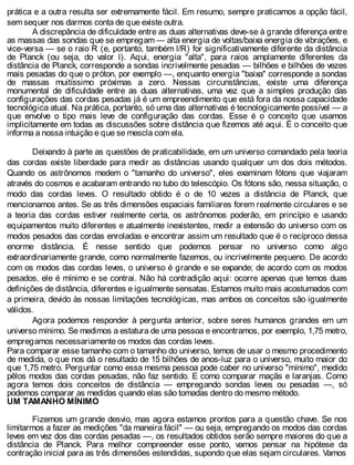 prática e a outra resulta ser extremamente fácil. Em resumo, sempre praticamos a opção fácil,
sem sequer nos darmos conta de que existe outra.
A discrepância de dificuldade entre as duas alternativas deve-se à grande diferença entre
as massas das sondas que se empregam — alta energia de voltas/baixa energia de vibrações, e
vice-versa — se o raio R (e, portanto, também l/R) for significativamente diferente da distância
de Planck (ou seja, do valor l). Aqui, energia "alta", para raios amplamente diferentes da
distância de Planck, corresponde a sondas incrivelmente pesadas — bilhões e bilhões de vezes
mais pesadas do que o próton, por exemplo —, enquanto energia "baixa" corresponde a sondas
de massas muitíssimo próximas a zero. Nessas circunstâncias, existe uma diferença
monumental de dificuldade entre as duas alternativas, uma vez que a simples produção das
configurações das cordas pesadas já é um empreendimento que está fora da nossa capacidade
tecnológica atual. Na prática, portanto, só uma das alternativas é tecnologicamente possível — a
que envolve o tipo mais leve de configuração das cordas. Esse é o conceito que usamos
implicitamente em todas as discussões sobre distância que fizemos até aqui. É o conceito que
informa a nossa intuição e que se mescla com ela.
Deixando à parte as questões de praticabilidade, em um universo comandado pela teoria
das cordas existe liberdade para medir as distâncias usando qualquer um dos dois métodos.
Quando os astrônomos medem o "tamanho do universo", eles examinam fótons que viajaram
através do cosmos e acabaram entrando no tubo do telescópio. Os fótons são, nessa situação, o
modo das cordas leves. O resultado obtido é o de 10 vezes a distância de Planck, que
mencionamos antes. Se as três dimensões espaciais familiares forem realmente circulares e se
a teoria das cordas estiver realmente certa, os astrônomos poderão, em princípio e usando
equipamentos muito diferentes e atualmente inexistentes, medir a extensão do universo com os
modos pesados das cordas enroladas e encontrar assim um resultado que é o recíproco dessa
enorme distância. É nesse sentido que podemos pensar no universo como algo
extraordinariamente grande, como normalmente fazemos, ou incrivelmente pequeno. De acordo
com os modos das cordas leves, o universo é grande e se expande; de acordo com os modos
pesados, ele é mínimo e se contrai. Não há contradição aqui: ocorre apenas que temos duas
definições de distância, diferentes e igualmente sensatas. Estamos muito mais acostumados com
a primeira, devido às nossas limitações tecnológicas, mas ambos os conceitos são igualmente
válidos.
Agora podemos responder à pergunta anterior, sobre seres humanos grandes em um
universo mínimo. Se medimos a estatura de uma pessoa e encontramos, por exemplo, 1,75 metro,
empregamos necessariamente os modos das cordas leves.
Para comparar esse tamanho com o tamanho do universo, temos de usar o mesmo procedimento
de medida, o que nos dá o resultado de 15 bilhões de anos-luz para o universo, muito maior do
que 1,75 metro. Perguntar como essa mesma pessoa pode caber no universo "mínimo", medido
pêlos modos das cordas pesadas, não faz sentido. E como comparar maçãs e laranjas. Como
agora temos dois conceitos de distância — empregando sondas leves ou pesadas —, só
podemos comparar as medidas quando elas são tomadas dentro do mesmo método.
UM TAMANHO MÍNIMO
Fizemos um grande desvio, mas agora estamos prontos para a questão chave. Se nos
limitarmos a fazer as medições "da maneira fácil" — ou seja, empregando os modos das cordas
leves em vez dos das cordas pesadas —, os resultados obtidos serão sempre maiores do que a
distância de Planck. Para melhor compreender esse ponto, vamos pensar na hipótese da
contração inicial para as três dimensões estendidas, supondo que elas sejam circulares. Vamos
 