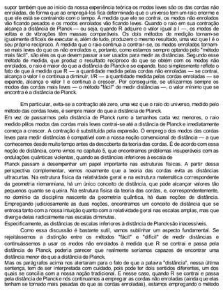supor também que ao início da nossa experiência teórica os modos leves são os das cordas não
enroladas, de forma que ao empregá-los fica determinado que o universo tem um raio enorme e
que ele está se contraindo com o tempo. À medida que ele se contrai, os modos não enrolados
vão ficando pesados e os modos enrolados vão ficando leves. Quando o raio em sua contração
alcança a distância de Planck — ou seja, quando R adquire o valor igual a l —, os modos de
voltas e de vibrações têm massas comparáveis. Os dois métodos de medição tornam-se
igualmente difíceis de executar e, além de tudo, produzem o mesmo resultado, uma vez que l é o
seu próprio recíproco. A medida que o raio continua a contrair-se, os modos enrolados tornam-
se mais leves do que os não enrolados e, portanto, como estamos sempre optando pelo "método
mais fácil", são eles os que devem passar a ser usados para medir as distâncias. Segundo esse
método de medida, que produz o resultado recíproco do que se obtém com os modos não
enrolados, o raio é maior do que a distância de Plancke se expande. Isso simplesmente reflete o
fato de que à medida que R — a quantidade medida pelas cordas não enroladas — se contrai,
alcança o valor l e continua a diminuir, l/R — a quantidade medida pelas cordas enroladas — se
expande, alcança o valor l e continua a crescer. Por conseguinte, se utilizarmos sempre os
modos das cordas mais leves — o método "fácil" de medir distâncias —, o valor mínimo que se
encontra é a distância de Planck.
Em particular, evita-se a contração até zero, uma vez que o raio do universo, medido pelo
método das cordas leves, é sempre maior do que a distância de Planck.
Em vez de passarmos pela distância de Planck rumo a tamanhos cada vez menores, o raio
medido pêlos modos das cordas mais leves contrai-se até a distância de Planck e imediatamente
começa a crescer. A contração é substituída pela expansão. O emprego dos modos das cordas
leves para medir distâncias é compatível com a nossa noção convencional de distância — a que
conhecemos desde muito tempo antes da descoberta da teoria das cordas. É de acordo com essa
noção de distância, como vimos no capítulo 5, que encontramos problemas insuperáveis com as
ondulações quânticas violentas, quando as distâncias inferiores à escala de
Planck passam a desempenhar um papel importante nas estruturas físicas. A partir dessa
perspectiva complementar, vemos novamente que a teoria das cordas evita as distâncias
ultracurtas. Na estrutura física da relatividade geral e na estrutura matemática correspondente
da geometria riemanniana, há um único conceito de distância, que pode alcançar valores tão
pequenos quanto se queira. Na estrutura física da teoria das cordas, e, correspondentemente,
no domínio da disciplina nascente da geometria quântica, há duas noções de distância.
Empregando judiciosamente as duas noções, encontramos um conceito de distância que se
entrosa tanto com a nossa intuição quanto com a relatividade geral nas escalas amplas, mas que
diverge delas radicalmente nas escalas diminutas.
Especificamente, as distâncias de escalas inferiores à distância de Plancksão inacessíveis.
Como essa discussão é bastante sutil, vamos sublinhar um aspecto fundamental. Se
rejeitássemos a distinção entre os métodos "fácil" e "difícil" de medir distâncias e
continuássemos a usar os modos não enrolados à medida que R se contrai e passa pela
distância de Planck, poderia parecer que realmente seríamos capazes de encontrar uma
distância menor do que a distância de Planck.
Mas os parágrafos acima nos alertaram para o fato de que a palavra "distância", nessa última
sentença, tem de ser interpretada com cuidado, pois pode ter dois sentidos diferentes, um dos
quais se concilia com a nossa noção tradicional. E nesse caso, quando R se contrai e passa
pela distância de Plancke nós continuamos a empregar as cordas não enroladas (ainda que elas
tenham se tornado mais pesadas do que as cordas enroladas), estamos empregando o método
 