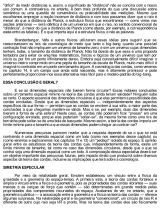 "difícil" de medir distâncias e, assim, o significado de "distância" não se concilia com o nosso
uso comum. A controvérsia, no entanto, é bem mais profunda do que uma discussão sobre
semântica ou uma questão de conveniência ou praticabilidade das medições. Mesmo que
escolhamos empregar a noção incomum de distância e com isso possamos dizer que o raio é
menor do que a distância de Planck, a estrutura física que encontramos — como vimos nas
seções anteriores — será idêntica à de um universo em que o raio, no sentido convencional de
"distância", é maior do que a distância de Planck (como atesta, por exemplo, a correspondência
exata entre as tabelas). E o que importa aqui é a estrutura física, e não as palavras.
Brandenberger, Vafa e outros físicos utilizaram essas idéias para sugerir que se
reescrevessem as leis da cosmologia de modo que tanto o big-bang quanto uma possível
contração final não impliquem um universo de tamanho zero, e sim um universo cujas dimensões
tenham, todas, o tamanho da distância de Planck. Não há dúvida de que essa é uma proposta
tentadora para evitar os enigmas matemáticos, físicos e lógicos de um universo que tem por
início ou por fim um ponto infinitamente denso. Embora seja conceitualmente difícil imaginar o
universo inteiro comprimido em uma pepita do tamanho da escala de Planck, muito mais difícil é
imaginá-lo contraído em um ponto sem tamanho algum. A cosmologia das cordas, como veremos
no capítulo 14, é um campo que ainda está nascendo, mas é altamente promissor e pode
perfeitamente proporcionar-nos essa alternativa mais fácil para o modelo-padrão do big-bang.
ESSA CONCLUSÃO E GERAL?
E se as dimensões espaciais não tiverem forma circular? Essas notáveis conclusões
sobre um tamanho espacial mínimo na teoria das cordas ainda teriam validade? Ninguém sabe
ao certo. O aspecto essencial das dimensões circulares é que elas permitem a possibilidade das
cordas enroladas. Desde que as dimensões espaciais — independentemente dos aspectos
específicos da sua forma — permitam que as cordas se enrolem à sua volta, a maior parte das
conclusões a que chegamos mantém-se válida. Mas e se, por exemplo, duas das dimensões
tiverem a forma de uma esfera? Neste caso, as cordas não poderiam ficar "presas" em uma
configuração enrolada, porque elas poderiam "soltar-se", da mesma forma como uma tira de
borracha pode soltar-se de uma bola de basquete. Mesmo assim, a teoria das cordas imporia um
limite mínimo para o tamanho a que essas dimensões podem chegar ao contrair-se?
Numerosas pesquisas parecem revelar que a resposta depende de se o que se está
contraindo é uma dimensão espacial como um todo (como nos exemplos desse capítulo) ou
(como veremos e explicaremos nos capítulos 11 e 13) um "pedaço" isolado do espaço. É opinião
geral entre os estudiosos da teoria das cordas que, independentemente da forma, existe um
limite mínimo de tamanho, tal como no caso das dimensões circulares, desde que o que se
contrai seja uma dimensão espacial como um todo. A comprovação dessa expectativa deverá ser
um objetivo importante das pesquisas futuras, pelo impacto direto que produzirá sobre diversos
aspectos da teoria das cordas, inclusive as implicações que terá sobre a cosmologia.
SIMETRIA ESPECULAR
Por meio da relatividade geral, Einstein estabeleceu um vínculo entre a física da
gravidade e a geometria do espaço-tempo. A primeira vista, a teoria das cordas fortalece e
amplia o vínculo entre a física e a geometria, pois as propriedades das cordas vibrantes — suas
massas e as cargas de força que contêm — são determinadas em grande medida pelas
propriedades dos componentes recurvados do espaço. Acabamos de ver, no entanto, que a
geometria quântica — a associação entre a geometria e a física na teoria das cordas — oferece
algumas surpresas. Na relatividade geral e na geometria "convencional", um círculo de raio R é
diferente de outro cujo raio seja l/R e pronto. Mas na teoria das cordas eles são fisicamente
 