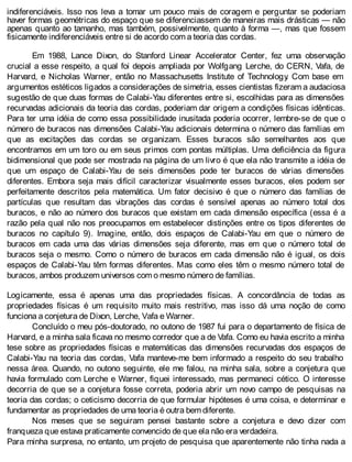 indiferenciáveis. Isso nos leva a tomar um pouco mais de coragem e perguntar se poderiam
haver formas geométricas do espaço que se diferenciassem de maneiras mais drásticas — não
apenas quanto ao tamanho, mas também, possivelmente, quanto à forma —, mas que fossem
fisicamente indiferenciáveis entre si de acordo com a teoria das cordas.
Em 1988, Lance Dixon, do Stanford Linear Accelerator Center, fez uma observação
crucial a esse respeito, a qual foi depois ampliada por Wolfgang Lerche, do CERN, Vafa, de
Harvard, e Nicholas Warner, então no Massachusetts Institute of Technology. Com base em
argumentos estéticos ligados a considerações de simetria, esses cientistas fizeram a audaciosa
sugestão de que duas formas de Calabi-Yau diferentes entre si, escolhidas para as dimensões
recurvadas adicionais da teoria das cordas, poderiam dar origem a condições físicas idênticas.
Para ter uma idéia de como essa possibilidade inusitada poderia ocorrer, lembre-se de que o
número de buracos nas dimensões Calabi-Yau adicionais determina o número das famílias em
que as excitações das cordas se organizam. Esses buracos são semelhantes aos que
encontramos em um toro ou em seus primos com pontas múltiplas. Uma deficiência da figura
bidimensional que pode ser mostrada na página de um livro é que ela não transmite a idéia de
que um espaço de Calabi-Yau de seis dimensões pode ter buracos de várias dimensões
diferentes. Embora seja mais difícil caracterizar visualmente esses buracos, eles podem ser
perfeitamente descritos pela matemática. Um fator decisivo é que o número das famílias de
partículas que resultam das vibrações das cordas é sensível apenas ao número total dos
buracos, e não ao número dos buracos que existam em cada dimensão específica (essa é a
razão pela qual não nos preocupamos em estabelecer distinções entre os tipos diferentes de
buracos no capítulo 9). Imagine, então, dois espaços de Calabi-Yau em que o número de
buracos em cada uma das várias dimensões seja diferente, mas em que o número total de
buracos seja o mesmo. Como o número de buracos em cada dimensão não é igual, os dois
espaços de Calabi-Yau têm formas diferentes. Mas como eles têm o mesmo número total de
buracos, ambos produzem universos com o mesmo número de famílias.
Logicamente, essa é apenas uma das propriedades físicas. A concordância de todas as
propriedades físicas é um requisito muito mais restritivo, mas isso dá uma noção de como
funciona a conjetura de Dixon, Lerche, Vafa e Warner.
Concluído o meu pós-doutorado, no outono de 1987 fui para o departamento de física de
Harvard, e a minha sala ficava no mesmo corredor que a de Vafa. Como eu havia escrito a minha
tese sobre as propriedades físicas e matemáticas das dimensões recurvadas dos espaços de
Calabi-Yau na teoria das cordas, Vafa manteve-me bem informado a respeito do seu trabalho
nessa área. Quando, no outono seguinte, ele me falou, na minha sala, sobre a conjetura que
havia formulado com Lerche e Warner, fiquei interessado, mas permaneci cético. O interesse
decorria de que se a conjetura fosse correta, poderia abrir um novo campo de pesquisas na
teoria das cordas; o ceticismo decorria de que formular hipóteses é uma coisa, e determinar e
fundamentar as propriedades de uma teoria é outra bem diferente.
Nos meses que se seguiram pensei bastante sobre a conjetura e devo dizer com
franqueza que estava praticamente convencido de que ela não era verdadeira.
Para minha surpresa, no entanto, um projeto de pesquisa que aparentemente não tinha nada a
 