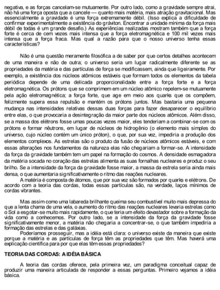 negativa, e as forças cancelam-se mutuamente. Por outro lado, como a gravidade sempre atrai,
não há uma força oposta que a cancele — quanto mais matéria, mais atração gravitacional. Mas
essencialmente a gravidade é uma força extremamente débil. (Isso explica a dificuldade de
confirmar experimentalmente a existência do gráviton. Encontrar a unidade mínima da força mais
débil de todas é um grande desafio.) As experiências realizadas mostram também que a força
forte é cerca de cem vezes mais intensa que a força eletromagnética e 100 mil vezes mais
intensa que a força fraca. Mas qual a razão para que o nosso universo tenha essas
características?
Não é uma questão meramente filosófica a de saber por que certos detalhes acontecem
de uma maneira e não de outra; o universo seria um lugar radicalmente diferente se as
propriedades da matéria e das partículas de força se modificassem, ainda que ligeiramente. Por
exemplo, a existência dos núcleos atômicos estáveis que formam todos os elementos da tabela
periódica depende de uma delicada proporcionalidade entre a força forte e a força
eletromagnética. Os prótons que se comprimem em um núcleo atômico repelem-se mutuamente
pela ação eletromagnética; a força forte, que age em meio aos quarks que os compõem,
felizmente supera essa repulsão e mantém os prótons juntos. Mas bastaria uma pequena
mudança nas intensidades relativas dessas duas forças para fazer desaparecer o equilíbrio
entre elas, o que provocaria a desintegração da maior parte dos núcleos atômicos. Além disso,
se a massa dos elétrons fosse umas poucas vezes maior, eles tenderiam a combinar-se com os
prótons e formar nêutrons, em lugar de núcleos de hidrogênio (o elemento mais simples do
universo, cujo núcleo contém um único próton), o que, por sua vez, impediria a produção dos
elementos complexos. As estrelas são o produto da fusão de núcleos atômicos estáveis, e com
essas alterações nos fundamentos da natureza elas não chegariam a formar-se. A intensidade
da força da gravidade também tem um papel na formação do cosmos. A densidade esmagadora
da matéria socada no coração das estrelas alimenta as suas fornalhas nucleares e produz o seu
brilho. Se a intensidade da força da gravidade fosse maior, a massa da estrela seria ainda mais
densa, o que aumentaria significativamente o ritmo das reações nucleares.
A matéria é composta de átomos, que por sua vez são formados por quarks e elétrons. De
acordo com a teoria das cordas, todas essas partículas são, na verdade, laços mínimos de
cordas vibrantes.
Mas assim como uma labareda brilhante queima seu combustível muito mais depressa do
que a lenta chama de uma vela, o aumento do ritmo das reações nucleares levaria estrelas como
o Sol a esgotar-se muito mais rapidamente, o que teria um efeito devastador sobre a formação da
vida como a conhecemos. Por outro lado, se a intensidade da força da gravidade fosse
significativamente menor, a matéria não chegaria a concentrar-se, o que também impediria a
formação das estrelas e das galáxias.
Poderíamos prosseguir, mas a idéia está clara: o universo existe da maneira que existe
porque a matéria e as partículas de força têm as propriedades que têm. Mas haverá uma
explicação científica para por que elas têm essas propriedades?
TEORIA DAS CORDAS: A IDÉIA BÁSICA
A teoria das cordas oferece, pela primeira vez, um paradigma conceitual capaz de
produzir uma maneira articulada de responder a essas perguntas. Primeiro vejamos a idéia
básica.
 