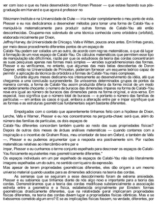 ver com isso e que eu havia desenvolvido com Ronen Plesser — que estava fazendo sua pós-
graduação em Harvard e que agora é professor no
Weizmann Institute e na Universidade de Duke — iria mudar completamente o meu ponto de vista.
Plesser e eu nos dedicáramos a desenvolver métodos para tomar uma forma de Calabi-Yau e
manipulá-la matematicamente para produzir outras formas de Calabi-Yau até então
desconhecidas. Ocupamo-nos sobretudo de uma técnica conhecida como orbidobra (orbifold),
elaborada inicialmente por Dixon,
JeffreyHarvey, da Universidade de Chicago, Vafa e Witten, poucos anos antes. Em linhas gerais,
por meio desse procedimento diferentes pontos de um espaço de
Calabi-Yau podem ser colados um ao outro, de acordo com regras matemáticas, o que dá lugar
à formação de um novo espaço de Calabi-Yau. Os cálculos matemáticos que permitem esse tipo
de manipulação são dificílimos, razão por que os estudiosos da teoria das cordas concentraram
as suas pesquisas apenas nas formas mais simples — versões supradimensionais das formas.
Plesser e eu verificamos, no entanto, que algumas das mais belas descobertas de Doron
Gepner, então na Universidade de Princeton, poderiam fornecer um esquema teórico capaz de
permitir a aplicação da técnica da orbidobra a formas de Calabi-Yau mais complexas.
Durante alguns meses dedicamo-nos intensamente ao desenvolvimento da idéia, até que
chegamos a uma conclusão surpreendente. Se uníssemos determinados grupos de pontos da
maneira correta, a forma de Calabi-Yau assim produzida diferia da forma inicial de um modo
verdadeiramente chocante: o número de buracos das dimensões ímpares na forma de Calabi-Yau
nova era igual ao número de buracos das dimensões pares na forma original, e vice-versa. Em
especial, isso significa que o número total de buracos — e portanto o número das famílias de
partículas — em ambos os casos é igual, embora a alteração entre par e ímpar signifique que
as formas e as estruturas geométricas fundamentais sejam bastante diferentes.
Empolgados com o contato que aparentemente tínhamos feito com a hipótese de Dixon,
Lerche, Vafa e Warner, Plesser e eu nos concentramos na pergunta-chave: será que, além do
número das famílias de partículas, os dois espaços de
Calabi-Yau diferentes concordam também quanto ao resto das suas propriedades físicas?
Depois de outros dois meses de árduas análises matemáticas — quando contamos com a
inspiração e o incentivo de Graham Ross, meu orientador de tese em Oxford, e também de Vafa
—, Plesser e eu pudemos argumentar que a resposta era positivamente sim. Por razões
matemáticas relativas ao intercâmbio entre par e
ímpar, Plesser e eu cunhamos o termo conjunto espelhado para descrever os espaços de Calabi-
Yau fisicamente equivalentes mas geometricamente diferentes."
Os espaços individuais em um par espelhado de espaços de Calabi-Yau não são literalmente
imagens espelhadas um do outro, no sentido corriqueiro da expressão.
Mas apesar de terem propriedades geométricas diferentes, eles dão origem a um mesmo
universo material quando usados para as dimensões adicionais na teoria das cordas.
As semanas que se seguiram a esse descobrimento foram de extrema ansiedade.
Plesser e eu sabíamos que tínhamos diante de nós algo novo e importante para a teoria das
cordas. Demonstráramos que a teoria das cordas modificava substancialmente a associação
estreita entre a geometria e a física, estabelecida originalmente por Einstein: formas
geométricas drasticamente diferentes, que na relatividade geral implicariam propriedades
físicas diferentes, na teoria das cordas davam lugar a propriedades físicas idênticas. Mas e se
tivéssemos cometido algum erro? E se as implicações físicas fossem, na verdade, diferentes, por
 