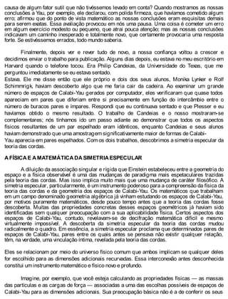 causa de algum fator sutil que não tivéssemos levado em conta? Quando mostramos as nossas
conclusões a Yau, por exemplo, ele declarou, com polida firmeza, que havíamos cometido algum
erro; afirmou que do ponto de vista matemático as nossas conclusões eram esquisitas demais
para serem exatas. Essa avaliação provocou em nós uma pausa. Uma coisa é cometer um erro
em algum exercício modesto ou pequeno, que atrai pouca atenção; mas as nossas conclusões
indicavam um caminho inesperado e totalmente novo, que certamente provocaria uma resposta
forte. Se estivéssemos errados, todo mundo saberia.
Finalmente, depois ver e rever tudo de novo, a nossa confiança voltou a crescer e
decidimos enviar o trabalho para publicação. Alguns dias depois, eu estava no meu escritório em
Harvard quando o telefone tocou. Era Philip Candeias, da Universidade do Texas, que me
perguntou imediatamente se eu estava sentado.
Estava. Ele me disse então que ele próprio e dois dos seus alunos, Monika Lynker e Rolf
Schimmrigk, haviam descoberto algo que me faria cair da cadeira. Ao examinar um grande
número de espaços de Calabi-Yau gerados por computador, eles verificaram que quase todos
apareciam em pares que diferiam entre si precisamente em função do intercâmbio entre o
número de buracos pares e ímpares. Respondi que eu continuava sentado e que Plesser e eu
havíamos obtido o mesmo resultado. O trabalho de Candeias e o nosso mostraram-se
complementares; nós tínhamos ido um passo adiante ao demonstrar que todos os aspectos
físicos resultantes de um par espelhado eram idênticos, enquanto Candeias e seus alunos
haviam demonstrado que uma amostragem significativamente maior de formas de Calabi-
Yau aparecia em pares espelhados. Com os dois trabalhos, descobrimos a simetria especular da
teoria das cordas.
A FÍSICA E A MATEMÁTICA DA SIMETRIA ESPECULAR
A diluição da associação singular e rígida que Einstein estabeleceu entre a geometria do
espaço e a física observável é uma das mudanças de paradigma mais espetaculares trazidas
pela teoria das cordas. Mas isso implica muito mais que uma mudança de caráter filosófico. A
simetria especular, particularmente, é um instrumento poderoso para a compreensão da física da
teoria das cordas e da geometria dos espaços de Calabi-Yau. Os matemáticos que trabalham
em um campo denominado geometria algébrica já vinham estudando os espaços de Calabi-Yau,
por motivos puramente matemáticos, desde pouco tempo antes que a teoria das cordas fosse
descoberta. Muitas das propriedades concretas desses espaços geométricos já haviam sido
identificadas sem qualquer preocupação com a sua aplicabilidade física. Certos aspectos dos
espaços de Calabi-Yau, contudo, revelavam-se de decifração matemática difícil e mesmo
virtualmente impossível. A descoberta da simetria especular da teoria das cordas mudou
radicalmente o quadro. Em essência, a simetria especular proclama que determinados pares de
espaços de Calabi-Yau, pares entre os quais antes se pensava não existir qualquer relação,
têm, na verdade, uma vinculação íntima, revelada pela teoria das cordas.
Eles se relacionam por meio do universo físico comum que ambos implicam se qualquer deles
for escolhido para as dimensões adicionais recurvadas. Essa interconexão antes desconhecida
constitui um instrumento matemático e físico novo e profundo.
Imagine, por exemplo, que você esteja calculando as propriedades físicas — as massas
das partículas e as cargas de força — associadas a uma das escolhas possíveis de espaços de
Calabi-Yau para as dimensões adicionais. Sua preocupação básica não é a de conferir os seus
 