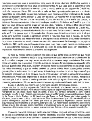 resultados concretos com a experiência, pois, como já vimos, diversos obstáculos teóricos e
tecnológicos o impedem no nível atual de conhecimentos. O que você quer é desenvolver uma
experiência teórica destinada a mostrar como o mundo seria se um espaço de Calabi-Yau
particular fosse escolhido. Até certa altura tudo vai bem, quando então aparece um cálculo
matemático de dificuldade insuperável. Ninguém, nem mesmo o melhor matemático do mundo,
consegue descobrir como avançar. E você tem de parar. De repente vem à sua mente que esse
espaço de Calabi-Yau tem um par espelhado. Como, de acordo com a teoria das cordas, a
estrutura física associada aos dois membros do par espelhado é idêntica, você verifica que pode
fazer os seus cálculos usando qualquer um dos dois. Portanto, o cálculo difícil do primeiro
espaço de Calabi-Yau pode ser refeito com o emprego do segundo espaço de Calabi-Yau,
tendo-se por certo que o resultado do cálculo — a estrutura física — será o mesmo. À primeira
vista você pode pensar que a dificuldade dos cálculos será também a mesma, mas é aí que
surge uma surpresa grande e agradável: embora o resultado final seja o mesmo, as formas
concretas do cálculo são muito diferentes e em alguns casos a horrível dificuldade calculatória
da primeira alternativa se transforma em um exercício extremamente fácil no segundo espaço de
Calabi-Yau. Não existe uma explicação simples para isso, mas — pelo menos em certos casos
— o procedimento funciona e a diminuição do nível de dificuldade pode ser espantosa. A
implicação, naturalmente, é clara: o problema está superado.
É mais ou menos como se alguém lhe pedisse que conte todas as laranjas que foram
jogadas dentro de um enorme depósito de quinze metros de cada lado e três de profundidade. Se
você contá-las uma por uma, logo verá que a tarefa é sumamente longa e enfadonha. Por sorte,
passa um amigo seu que estava presente quando as laranjas foram jogadas no depósito e lhe
diz que quando elas chegaram, estavam em caixas menores (casualmente o seu amigo trazia
nas mãos uma delas) e que se lembra também de que as caixas foram postas juntas em uma
grande pilha de vinte caixas de comprimento, vinte de largura e vinte de altura. Logo você vê que
as laranjas chegaram em 8 mil caixas e que só precisa saber, portanto, quantas laranjas cabem
em cada caixa. Você pede emprestada a caixa do seu amigo e a enche de laranjas, multiplica o
resultado por 8 mil e realiza a tarefa quase sem fazer esforço algum. Em síntese, por meio de
uma reorganização do cálculo, você o transformou em algo substancialmente mais fácil de fazer.
Essa é a situação que ocorre com numerosos cálculos da teoria das cordas.
Na perspectiva de um dos espaços de Calabi-Yau, o cálculo envolve um número enorme de
passos matemáticos difíceis. Ao transpor o cálculo para o espaço espelhado, no entanto, você o
reorganiza de um modo muito mais eficiente, o que lhe permite completá-lo com relativa
facilidade. Isso foi o que Plesser e eu descobrimos e que Candeias e suas colaboradoras Xenia
de Ia Ossa e Linda Parkes, da Universidade do Texas, e Paul Green, da Universidade de
Maryland, puseram em prática posteriormente. Eles demonstraram que cálculos de dificuldade
quase inimaginável podiam ser feitos por meio da perspectiva espelhada usando apenas
algumas páginas de álgebra e um computador pessoal. Os matemáticos adoraram a descoberta
porque alguns dos cálculos assim resolvidos eram precisamente os que os estavam paralisando
havia anos. A teoria das cordas — assim proclamaram os físicos — lhes propiciara a solução.
É preciso que você saiba que existe uma competição, em geral sadia e proveitosa, entre
os físicos e os matemáticos. No caso presente, aconteceu que dois matemáticos noruegueses
— Geir Eiïingsrud e Stein Arild Strmme — estavam trabalhando em um dos numerosos cálculos
 