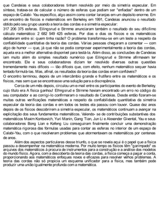 que Candeias e seus colaboradores tinham resolvido por meio da simetria especular. Em
síntese, tratava-se de calcular o número de esferas que podiam ser "enfiadas" dentro de um
espaço de Calabi- Yau específico, algo assim como contar laranjas em um depósito enorme. Em
um encontro de físicos e matemáticos em Berkeley, em 1991, Candeias anunciou o resultado
obtido pelo seu grupo usando a teoria das cordas e a simetria especular:
317 206 375 esferas. Eilingsrud e Strmme anunciaram também o resultado do seu dificílimo
cálculo matemático: 2 682 549 425 esferas. Por dias e dias os físicos e os matemáticos
debateram entre si: quem tinha razão? O problema transformou-se em um teste a respeito da
confiabilidade quantitativa da teoria das cordas. Várias pessoas chegaram a comentar — com
algo de humor — que, já que não se podia comprovar experimentalmente a teoria das cordas,
aquela era a melhor alternativa disponível para testá-la. Além disso, as conclusões de Candeias
iam muito além do simples resultado numérico que Eilingsrud e Strmme afirmavam ter
encontrado. Ele e seus colaboradores diziam ter resolvido diversas outras questões
tremendamente mais difíceis — tão difíceis que, com efeito, nenhum matemático sequer havia
tentado formulá-las. Mas, afinal, os resultados da teoria das cordas eram confiáveis?
O encontro terminou, depois de um intercâmbio grande e frutífero entre os matemáticos e os
físicos, mas sem que se encontrasse uma solução para a discrepância.
Cerca de um mês depois, circulou um e-mail entre os participantes do evento de Berkeley,
cujo título era A física ganhou! Elhngsrud e Strmme haviam encontrado um erro no código do
seu computador e ao corrigi-lo confirmaram o resultado de Candeias. Desde então fizeram-se
muitas outras verificações matemáticas a respeito da confiabilidade quantitativa da simetria
especular da teoria das cordas e em todos os testes ela passou com louvor. Quase dez anos
depois de os físicos descobrirem a simetria especular, os matemáticos continuam a avançar na
explicitação dos seus fundamentos matemáticos. Valendo- se de contribuições substantivas dos
matemáticos Maxim Kontsevich, Yuri Manin, Gang Tian, Jun Li e Alexander Givental, Yau e seus
colaboradores Bong Lian e Kefeng Liu conseguiram finalmente concluir uma demonstração
matemática rigorosa das fórmulas usadas para contar as esferas no interior de um espaço de
Calabi-Yau, com o que resolveram problemas que atormentavam os matemáticos por centenas
de anos.
Além dos aspectos particulares desse triunfo, o que se revela aqui é o papel que a física
passou a desempenhar na matemática moderna. Por muito tempo os físicos têm "garimpado" os
arquivos dos matemáticos à procura de instrumentos para a construção e a análise dos modelos
do mundo físico. Agora, com a descoberta da teoria das cordas, a física começa a pagar a conta,
proporcionando aos matemáticos enfoques novos e eficazes para resolver velhos problemas. A
teoria das cordas não só propicia um esquema unificador para a física, mas também pode
produzir uma união igualmente profunda com a matemática.
 