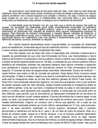 11. A ruptura do tecido espacial
Se você esticar uma membrana de borracha cada vez mais, mais cedo ou mais tarde ela
rebentará. Esse fato simples levou muitos cientistas ao longo do tempo a perguntar se o mesmo
poderia acontecer com o tecido espacial que compõe o universo. Ou seja, o tecido do espaço
pode romper-se, ou será que isso é simplesmente uma conclusão falsa a que seríamos
conduzidos se levássemos longe demais a analogia com a membrana de borracha?
A relatividade geral de Einstein nos diz que não: que o tecido do espaço não pode se
romper. As equações da relatividade geral estão profundamente enraizadas na geometria
riemanniana e, como notamos no capítulo anterior, esse é o esquema por meio do qual
analisamos as distorções nas relações de distância entre lugares relativamente próximos no
espaço. Para falarmos de maneira conseqüente a respeito dessas relações de distância, a
formalização matemática requer que o substrato do espaço seja suave — termo que tem um
significado técnico em matemática, mas cujo sentido é essencialmente igual ao corriqueiro:
destituído de dobras, buracos, emendas ou rasgões.
Se o tecido espacial apresentasse essas irregularidades, as equações da relatividade
geral se espatifariam, sinalizando algum tipo de catástrofe cósmica — resultado desastroso que
o nosso universo aparentemente bem-comportado não revela.
Isso não impediu que ao longo dos anos a imaginação dos cientistas conjecturasse a
respeito da possibilidade de que uma nova formulação da física, que transcendesse a teoria
clássica de Einstein e incorporasse a física quântica, viesse a mostrar que rachaduras, rasgões
e fusões do tecido espacial podem ocorrer. De fato, a revelação de que a física quântica indica a
existência de ondulações violentas nos pequenos espaços levou alguns cientistas a especular
que rachaduras e rasgões possam ser ocorrências comuns no nível microscópico do tecido
espacial. O conceito de túnel do espaço-tempo (wormhole, literalmente "buraco de minhoca" —
noção familiar para todos os fãs de Jornada nas estrelas: Deep Space Nine) incorpora essas
elucubrações. A idéia é simples: imagine que você é o presidente de uma grande empresa cuja
sede está no nonagésimo andar de um dos dois edifícios gêmeos do World Trade Center, em
Nova York. Com a evolução natural dos negócios, um ramo da sua empresa, com o qual você tem
de manter relações cada vez mais estreitas, acabou ficando localizado no nonagésimo andar do
outro edifício gêmeo. Uma vez que fazer a mudança de todas as salas é uma operação pouco
prática e custosa, você apresenta uma sugestão simples: a construção de uma ponte entre os
dois edifícios, para permitir que os funcionários se desloquem livremente de um escritório ao
outro sem ter de descer e subir noventa andares. O buraco de minhoca faz o mesmo papel: é uma
ponte, ou túnel, que proporciona um atalho de uma região do universo para outra. Usando um
modelo bidimensional, imagine um universo com a forma que aparece. Se a sede da sua
empresa estiver localizada próximo ao círculo inferior representado em 11.1(a), você precisará,
para ir ao outro escritório, localizado no círculo superior, atravessar todo o caminho,
percorrendo a membrana em forma de U, para ir de um lado ao outro do universo. Mas se o
tecido do universo puder rasgar-se e formar buracos, e se os buracos puderem desenvolver
tentáculos que terminem por encontrar-se, uma ponte espacial uniria as duas regiões
anteriormente longínquas. Isso é um buraco de minhoca, ou túnel do espaço-tempo. Observe que
o túnel do espaço-tempo tem certa semelhança com a ponte do World Trade Center, mas que há
 
