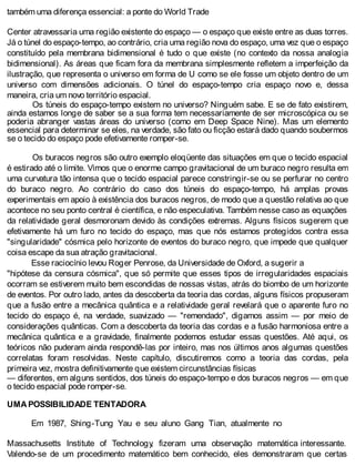 também uma diferença essencial: a ponte do World Trade
Center atravessaria uma região existente do espaço — o espaço que existe entre as duas torres.
Já o túnel do espaço-tempo, ao contrário, cria uma região nova do espaço, uma vez que o espaço
constituído pela membrana bidimensional é tudo o que existe (no contexto da nossa analogia
bidimensional). As áreas que ficam fora da membrana simplesmente refletem a imperfeição da
ilustração, que representa o universo em forma de U como se ele fosse um objeto dentro de um
universo com dimensões adicionais. O túnel do espaço-tempo cria espaço novo e, dessa
maneira, cria um novo território espacial.
Os túneis do espaço-tempo existem no universo? Ninguém sabe. E se de fato existirem,
ainda estamos longe de saber se a sua forma tem necessariamente de ser microscópica ou se
poderia abranger vastas áreas do universo (como em Deep Space Nine). Mas um elemento
essencial para determinar se eles, na verdade, são fato ou ficção estará dado quando soubermos
se o tecido do espaço pode efetivamente romper-se.
Os buracos negros são outro exemplo eloqüente das situações em que o tecido espacial
é estirado até o limite. Vimos que o enorme campo gravitacional de um buraco negro resulta em
uma curvatura tão intensa que o tecido espacial parece constringir-se ou se perfurar no centro
do buraco negro. Ao contrário do caso dos túneis do espaço-tempo, há amplas provas
experimentais em apoio à existência dos buracos negros, de modo que a questão relativa ao que
acontece no seu ponto central é científica, e não especulativa. Também nesse caso as equações
da relatividade geral desmoronam devido às condições extremas. Alguns físicos sugerem que
efetivamente há um furo no tecido do espaço, mas que nós estamos protegidos contra essa
"singularidade" cósmica pelo horizonte de eventos do buraco negro, que impede que qualquer
coisa escape da sua atração gravitacional.
Esse raciocínio levou Roger Penrose, da Universidade de Oxford, a sugerir a
"hipótese da censura cósmica", que só permite que esses tipos de irregularidades espaciais
ocorram se estiverem muito bem escondidas de nossas vistas, atrás do biombo de um horizonte
de eventos. Por outro lado, antes da descoberta da teoria das cordas, alguns físicos propuseram
que a fusão entre a mecânica quântica e a relatividade geral revelará que o aparente furo no
tecido do espaço é, na verdade, suavizado — "remendado", digamos assim — por meio de
considerações quânticas. Com a descoberta da teoria das cordas e a fusão harmoniosa entre a
mecânica quântica e a gravidade, finalmente podemos estudar essas questões. Até aqui, os
teóricos não puderam ainda respondê-las por inteiro, mas nos últimos anos algumas questões
correlatas foram resolvidas. Neste capítulo, discutiremos como a teoria das cordas, pela
primeira vez, mostra definitivamente que existem circunstâncias físicas
— diferentes, em alguns sentidos, dos túneis do espaço-tempo e dos buracos negros — em que
o tecido espacial pode romper-se.
UMA POSSIBILIDADE TENTADORA
Em 1987, Shing-Tung Yau e seu aluno Gang Tian, atualmente no
Massachusetts Institute of Technology, fizeram uma observação matemática interessante.
Valendo-se de um procedimento matemático bem conhecido, eles demonstraram que certas
 