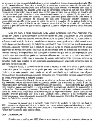 se animou a pensar na possibilidade de uma encarnação física dessas transições de virada. Mas
eu não me entusiasmei. Para mim, a transição de virada era apenas um exercício de matemática
abstrata, sem nenhuma relevância para a física da teoria das cordas. Na verdade, com base na
discussão do capítulo 10, quando vimos que as dimensões circulares têm um raio mínimo,
poder-se-ia argumentar que a teoria das cordas não permite que a esfera se encolha até
reduzir-se a um ponto. Mas lembre-se, como também notamos no capítulo 10, de que quando
uma parte do espaço entra em colapso — nesse caso uma parte esférica de uma forma de
Calabi-Yau —, ao contrário do colapso de toda uma dimensão circular espacial, a
impossibilidade de diferenciar entre os raios pequenos e grandes não se aplica diretamente.
Contudo, mesmo que a idéia de excluir desse modo as transições de virada não resistisse à
análise, a possibilidade de que o tecido espacial pudesse romper-se parecia ainda bastante
improvável.
Mas em 1991, o físico norueguês Andy Lütken, juntamente com Paul Aspinwaiï, meu
colega em Oxford e agora professor da Universidade de Duke, propuseram-se uma pergunta
que se revelou muito interessante: se o tecido espacial da parte Calabi-Yau do nosso universo
sofresse uma transição de virada que efetivamente o rompesse, qual seria o efeito examinado a
partir da perspectiva do espaço de Calabi-Yau espelhado? Para compreender a motivação dessa
pergunta, é preciso recordar que a estrutura física que surge de ambos os membros de um par
espelhado de formas de Calabi-Yau (que sejam escolhidos para as dimensões adicionais) é a
mesma, mas que a complexidade das operações matemáticas que têm de ser empregadas para
deduzir essa estrutura física pode ser bastante diferente em um caso e no outro. Aspinwaiï e
Lütken especularam então que a transição de virada matematicamente complexa poderia ter
soluções muito mais simples no par espelhado, produzindo assim uma visão bem mais clara da
estrutura física associada.
Naquela época, o conhecimento da simetria especular não tinha ainda a profundidade
necessária para dar resposta à pergunta por eles formulada. Aspinwaiï e Lütken notaram,
contudo, que não parecia haver nada na versão espelhada que indicasse que alguma
conseqüência física desastrosa estivesse associada aos rompimentos espaciais das transições
de virada. Paralelamente, o trabalho feito por
Plesser e por mim na identificação de pares espelhados de formas de Calabi-Yau (ver capítulo
10) levou-nos inesperadamente a nos ocuparmos também das transições de virada. É um fato
matemático bem conhecido que o acoplamento de vários pontos, — o procedimento que usamos
para construir pares espelhados —, leva a situações geométricas idênticas às constrições e
perfurações. Fisicamente, no entanto, Plesser e eu não encontramos nenhuma calamidade
correlata. Além disso, inspirados pelas observações de Aspinwail e Lütken (assim como por um
trabalho anterior publicado por eles e por Graham Ross), Plesser e eu verificamos que
podíamos reparar matematicamente a constrição de duas maneiras diferentes. Uma delas levou à
forma de Calabi-Yau e a outra levou.
Isso nos fez pensar que a evolução podia ocorrer de verdade na natureza. No final de
1991, pelo menos alguns estudiosos da teoria das cordas estavam persuadidos de que o tecido
espacial pode romper-se. Mas ninguém possuía o instrumental técnico para comprovar ou
refutar definitivamente essa possibilidade.
LENTOS AVANÇOS
Em diversas ocasiões, em 1992, Plesser e eu tentamos demonstrar que o tecido espacial
 
