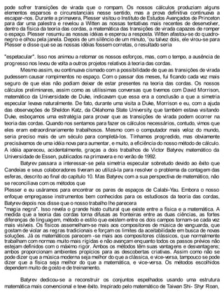 pode sofrer transições de virada que o rompam. Os nossos cálculos produziam alguns
elementos esparsos e circunstanciais nesse sentido, mas a prova definitiva continuava a
escapar-nos. Durante a primavera, Plesser visitou o Instituto de Estudos Avançados de Princeton
para dar uma palestra e revelou a Witten as nossas tentativas mais recentes de desenvolver,
dentro da física da teoria das cordas, a matemática das transições de virada capazes de romper
o espaço. Plesser resumiu as nossas idéias e esperou a resposta. Witten afastou-se do quadro-
negro e olhou pela janela. Depois de um silêncio de um minuto, 'ou talvez dois, ele virou-se para
Plesser e disse que se as nossas idéias fossem corretas, o resultado seria
"espetacular". Isso nos animou a retomar os nossos esforços, mas, com o tempo, a ausência de
progresso nos levou de volta a outros projetos relativos à teoria das cordas.
Mesmo assim, eu continuava cismado com a possibilidade de que as transições de virada
pudessem causar rompimentos no espaço. Com o passar dos meses, fui ficando cada vez mais
seguro de que elas não podiam deixar de estar presentes na teoria das cordas. Os nossos
cálculos preliminares, assim como as utilíssimas conversas que tivemos com David Morrison,
matemático da Universidade de Duke, indicavam que essa era a conclusão a que a simetria
especular levava naturalmente. De fato, durante uma visita a Duke, Morrison e eu, com a ajuda
das observações de Sheldon Katz, da Oklahoma State University, que também estava visitando
Duke, esboçamos uma estratégia para provar que as transições de virada podem ocorrer na
teoria das cordas. Quando nos sentamos para fazer os cálculos necessários, contudo, vimos que
eles eram extraordinariamente trabalhosos. Mesmo com o computador mais veloz do mundo,
seria preciso mais de um século para completá-los. Tínhamos progredido, mas obviamente
precisávamos de uma idéia nova para aumentar, e muito, a eficiência do nosso método de cálculo.
A idéia apareceu, acidentalmente, graças a dois trabalhos de Victor Batyrev, matemático da
Universidade de Essen, publicados na primavera e no verão de 1992.
Batyrev passara a interessar-se pela simetria especular sobretudo devido ao êxito que
Candeias e seus colaboradores tiveram ao utilizá-la para resolver o problema da contagem das
esferas, descrito ao final do capítulo 10. Mas Batyrev, com a sua perspectiva de matemático, não
se reconciliava com os métodos que
Plesser e eu usáramos para encontrar os pares de espaços de Calabi-Yau. Embora o nosso
enfoque empregasse instrumentos bem conhecidos para os estudiosos da teoria das cordas,
Batyrevdepois nos disse que o nosso trabalho lhe parecera
"magia negra". Isso revela o grande hiato cultural que existe entre a física e a matemática. A
medida que a teoria das cordas torna difusas as fronteiras entre as duas ciências, as fortes
diferenças de linguagem, método e estilo que existem entre os dois campos tornam-se cada vez
mais visíveis. Os físicos assemelham-se mais aos compositores de música de vanguarda, que
gostam de violar as regras tradicionais e forçam os limites da aceitabilidade em busca de novas
soluções. Já os matemáticos parecem -se mais aos compositores clássicos, que normalmente
trabalham com normas muito mais rígidas e não avançam enquanto todos os passos prévios não
estejam definidos com o máximo rigor. Ambos os métodos têm suas vantagens e desvantagens;
ambos proporcionam ambientes propícios para as descobertas criativas. Assim como não se
pode dizer que a música moderna seja melhor do que a clássica, e vice-versa, tampouco se pode
dizer que a física seja melhor do que a matemática, e vice-versa. Os métodos escolhidos
dependem muito de gosto e de treinamento.
Batyrev dedicou-se a reconstruir os conjuntos espelhados usando uma estrutura
matemática mais convencional e teve êxito. Inspirado pelo matemático de Taiwan Shi- Shyr Roan,
 