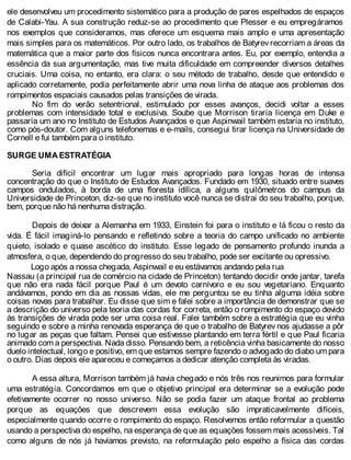 ele desenvolveu um procedimento sistemático para a produção de pares espelhados de espaços
de Calabi-Yau. A sua construção reduz-se ao procedimento que Plesser e eu empregáramos
nos exemplos que consideramos, mas oferece um esquema mais amplo e uma apresentação
mais simples para os matemáticos. Por outro lado, os trabalhos de Batyrev recorriam a áreas da
matemática que a maior parte dos físicos nunca encontrara antes. Eu, por exemplo, entendia a
essência da sua argumentação, mas tive muita dificuldade em compreender diversos detalhes
cruciais. Uma coisa, no entanto, era clara: o seu método de trabalho, desde que entendido e
aplicado corretamente, podia perfeitamente abrir uma nova linha de ataque aos problemas dos
rompimentos espaciais causados pelas transições de virada.
No fim do verão setentrional, estimulado por esses avanços, decidi voltar a esses
problemas com intensidade total e exclusiva. Soube que Morrison tiraria licença em Duke e
passaria um ano no Instituto de Estudos Avançados e que Aspinwail também estaria no instituto,
como pós-doutor. Com alguns telefonemas e e-mails, consegui tirar licença na Universidade de
Cornell e fui também para o instituto.
SURGE UMA ESTRATÉGIA
Seria difícil encontrar um lugar mais apropriado para longas horas de intensa
concentração do que o Instituto de Estudos Avançados. Fundado em 1930, situado entre suaves
campos ondulados, à borda de uma floresta idílica, a alguns quilômetros do campus da
Universidade de Princeton, diz-se que no instituto você nunca se distrai do seu trabalho, porque,
bem, porque não há nenhuma distração.
Depois de deixar a Alemanha em 1933, Einstein foi para o instituto e lá ficou o resto da
vida. É fácil imaginá-lo pensando e refletindo sobre a teoria do campo unificado no ambiente
quieto, isolado e quase ascético do instituto. Esse legado de pensamento profundo inunda a
atmosfera, o que, dependendo do progresso do seu trabalho, pode ser excitante ou opressivo.
Logo após a nossa chegada, Aspinwail e eu estávamos andando pela rua
Nassau (a principal rua de comércio na cidade de Princeton) tentando decidir onde jantar, tarefa
que não era nada fácil porque Paul é um devoto carnívoro e eu sou vegetariano. Enquanto
andávamos, pondo em dia as nossas vidas, ele me perguntou se eu tinha alguma idéia sobre
coisas novas para trabalhar. Eu disse que sim e falei sobre a importância de demonstrar que se
a descrição do universo pela teoria das cordas for correta, então o rompimento do espaço devido
às transições de virada pode ser uma coisa real. Falei também sobre a estratégia que eu vinha
seguindo e sobre a minha renovada esperança de que o trabalho de Batyrev nos ajudasse a pôr
no lugar as peças que faltam. Pensei que estivesse plantando em terra fértil e que Paul ficaria
animado com a perspectiva. Nada disso. Pensando bem, a reticência vinha basicamente do nosso
duelo intelectual, longo e positivo, em que estamos sempre fazendo o advogado do diabo um para
o outro. Dias depois ele apareceu e começamos a dedicar atenção completa às viradas.
A essa altura, Morrison também já havia chegado e nós três nos reunimos para formular
uma estratégia. Concordamos em que o objetivo principal era determinar se a evolução pode
efetivamente ocorrer no nosso universo. Não se podia fazer um ataque frontal ao problema
porque as equações que descrevem essa evolução são impraticavelmente difíceis,
especialmente quando ocorre o rompimento do espaço. Resolvemos então reformular a questão
usando a perspectiva do espelho, na esperança de que as equações fossem mais acessíveis. Tal
como alguns de nós já havíamos previsto, na reformulação pelo espelho a física das cordas
 