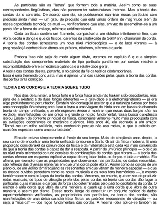 As partículas são as "letras" que formam toda a matéria. Assim como as suas
correspondentes lingüísticas, elas não parecem ter subestruturas internas. Mas a teoria das
cordas diz o contrário. De acordo com ela, se pudéssemos examinar essas partículas com
precisão ainda maior — um grau de precisão que está várias ordens de magnitude além da
nossa capacidade tecnológica atual —, verificaríamos que elas, em vez de assemelhar-se a um
ponto, têm a forma de um laço, mínimo e unidimensional.
Cada partícula contém um filamento, comparável a um elástico infinitamente fino, que
vibra, oscila e dança e que os físicos, carentes da criatividade de GellMann, chamaram de corda.
A teoria das cordas acrescenta um novo nível microscópico — o do laço vibrante — à
progressão já conhecida do átomo aos prótons, nêutrons, elétrons e quarks.
Embora isso não seja de medo algum óbvio, veremos no capítulo 6 que a simples
substituição dos componentes materiais de tipo partícula puntiforme por cordas resolve a
incompatibilidade entre a mecânica quântica e a relatividade geral.
A teoria das cordas desata, portanto, o nó górdio da física teórica contemporânea.
Essa é uma tremenda conquista, mas é apenas uma das razões pelas quais a teoria das cordas
despertou tanta comoção.
TEORIA DAS CORDAS E A TEORIA SOBRE TUDO
Nos dias de Einstein, a força forte e a força fraca ainda não haviam sido descobertas, mas
para ele a existência de duas forças diferentes — a gravidade e o eletromagnetismo — já era
algo profundamente perturbador. Einstein não conseguia aceitar que a natureza tivesse por base
uma concepção tão extravagante. Isso o levou a uma viagem de trinta anos em busca da chamada
teoria do campo unificado, que ele esperava viesse a mostrar que essas duas forças são, na
verdade, manifestações de um único e grande princípio fundamental. Essa busca quixotesca
isolou Einstein da corrente principal da física, compreensivelmente muito mais preocupada com
as evoluções decorrentes da mecânica quântica. Nos anos 40, ele escreveu a um amigo:
"Tornei-me um velho solitário, mais conhecido porque não uso meias, e que é exibido em
ocasiões especiais como uma curiosidade".
Einstein estava simplesmente à frente do seu tempo. Mais de cinqüenta anos depois, o
seu sonho de encontrar uma teoria unificada tornou-se o Santo Graal da física moderna. E uma
proporção considerável da comunidade da física e da matemática está cada vez mais convencida
de que a teoria das cordas é capaz de dar a resposta. A partir de um único princípio — o de que
no nível mais microscópico tudo consiste de combinações de cordas que vibram — a teoria das
cordas oferece um esquema explicativo capaz de englobar todas as forças e toda a matéria. Ela
afirma, por exemplo, que as propriedades que observamos nas partículas, os dados resumidos,
são reflexos das diversas maneiras em que uma corda pode vibrar. Assim como as cordas de um
piano ou de um violino têm freqüências ressonantes em que vibram de maneira especial — e que
os nossos ouvidos percebem como as notas musicais e os seus tons harmônicos —, o mesmo
também ocorre com os laços da teoria das cordas. Veremos, no entanto, que em vez de produzir
notas musicais, os tipos de vibração preferidos pelas cordas na teoria das cordas dão lugar a
partículas cujas massas e cargas de força são determinadas pelo padrão oscilatório da corda. O
elétron é uma corda que vibra de uma maneira, o quark up é uma corda que vibra de outra
maneira, e assim por diante. Desse modo, longe de constituir um conjunto caótico de dados
experimentalmente verificados, as propriedades das partículas, na teoria das cordas, são
manifestações de uma única característica física: os padrões ressonantes de vibração — ou
seja, a "música" — dos laços fundamentais das cordas. A mesma idéia aplica-se também às
 