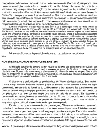 comporta-se perfeitamente bem e não produz nenhuma catástrofe. Como se vê, não parece haver
nenhuma constrição, perfuração ou rompimento na fila debaixo da figura. No entanto, a
verdadeira pergunta que essa observação nos trazia era a seguinte: será que estávamos levando
a simetria especular além dos limites da sua aplicabilidade? Ainda que as duas formas de
Calabi-Yau que aparecem mais à esquerda nas duas filas produzam estruturas físicas idênticas,
será verdade que em todos os passos intermédios da evolução — passando necessariamente
pelo processo de constrição, perfuração, rompimento e restauração na fase central — as
propriedades físicas de ambas as linhas de evolução são idênticas?
Embora tivéssemos sólidas razões para crer que a correlação entre as duas linhas se
mantinha durante a fase da progressão que vai até a constrição e o rompimento nas formas da
fila de cima, nenhum de nós sabia se essa correlação continuava a existir depois do rompimento.
Esse era um ponto crucial, porque se a resposta fosse positiva, então a ausência de catástrofe
na perspectiva do espelho significaria que tampouco ocorrem catástrofes na perspectiva
original, e assim estaríamos demonstrando que o espaço pode romper-se na teoria das cordas.
Vimos que essa questão podia reduzir-se a um cálculo: deduzir as propriedades físicas do
universo, após o rompimento, tanto para a forma de Calabi-Yau da fila de cima (usando, por
exemplo, a forma mais à direita quanto para a forma que lhe corresponde na correlação
espelhada (usando a forma mais à direita da fila debaixo) e ver se elas são idênticas.
Foi a esse cálculo que Aspinwail, Morrison e eu nos dedicamos no outono de
1992.
NOITES EM CLARO NOS TERRENOS DE EINSTEIN
O intelecto cortante de Edward Witten revela-se através das suas maneiras suaves, por
vezes quase irônicas. Ele é visto por muitos como o sucessor de Einstein no papel de maior
cientista vivo. Alguns crêem mesmo que ele seja o maior físico de todos os tempos. Seu apetite
para os problemas da vanguarda da física é insaciável e a influência por ele exercida na definição
das linhas de pesquisa na teoria das cordas é tremenda.
O alcance e a profundidade da produtividade de Witten são legendários. Sua mulher,
Chiara Nappi, também física no instituto, gosta de retratar Witten sentado à mesa da copa,
percorrendo mentalmente as fronteiras do conhecimento na teoria das cordas e, muito de vez em
quando, tomando o lápis e o papel para verificar algum detalhe mais sutil. Há também o relato de
um pós-doutor que teve por um tempo uma sala ao lado da de Witten. Ele descreve a
desanimadora comparação entre as suas lutas com os cálculos complexos da teoria das cordas
e o ruído incessante do teclado do computador de Witten, produzindo, sem parar, um texto de
vanguarda após o outro, diretamente do cérebro para o computador.
E mais ou menos uma semana depois que cheguei, Witten e eu estávamos conversando
no jardim do instituto e ele me perguntou sobre os meus planos de pesquisa. Falei-lhe a respeito
das viradas que rompem o espaço e da estratégia que pensávamos seguir. Ele mostrou um claro
interesse pelas nossas idéias, mas alertou-me para o fato de que os cálculos seriam
terrivelmente difíceis. Apontou também para um elo potencialmente frágil na estratégia que eu
descrevera, algo que se relacionava a um trabalho que eu havia feito alguns anos atrás com Vafa
e
Warner. A questão que ele levantou revelou-se apenas tangencia com relação ao nosso método
 