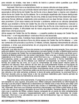para estudar as viradas, mas teve o mérito de levá-lo a pensar sobre questões que afinal
mostraram-se relevantes e complementares.
Aspinwail, Morrison e eu decidimos dividir os nossos cálculos em duas partes.
Inicialmente, pareceu-nos que a divisão natural seria fazer primeiro a dedução da estrutura física
associada à última forma de Calabi-Yau da fila de cima e depois fazer o mesmo com relação à
última forma de Calabi-Yau da fila debaixo. Se a correlação espelhada não ficasse desfigurada
pelo rompimento da forma de Calabi-Yau de cima, então as duas formas finais deveriam produzir
estruturas físicas idênticas, exatamente como acontecia com as duas formas iniciais, das quais
elas provinham. (Com essa maneira de formular o problema, evitam-se os cálculos demasiado
difíceis que envolvem a forma de Calabi-Yau de cima no momento do rompimento.) Calcular a
estrutura física associada à última forma de Calabi-Yau da fila de cima mostrou-se uma tarefa
relativamente simples. A dificuldade real do nosso programa consistia, em primeiro lugar, em
determinar a forma precisa do
último espaço de Calabi-Yau da fila debaixo — o espelho putativo do espaço de Calabi-Yau da
fila de cima — e em seguida deduzir a estrutura física a ela associada.
Alguns anos antes, Candeias havia elaborado um procedimento para realizar a segunda
tarefa — a dedução da estrutura física do último espaço de Calabi-Yau da fila debaixo —, uma
vez conhecida com precisão a sua forma. O método, contudo, dependia intensamente de cálculos
complexos, e vimos que precisaríamos de um programa de computador bem sofisticado para
aplicá-lo ao nosso exemplo.
Aspinwail, que além de ser um físico de renome é um campeão de programação, ficou com essa
parte do trabalho. Morrison e eu nos dedicamos à primeira tarefa, ou seja, a identificação precisa
da forma do espaço de Calabi-Yau correspondente ao espelho. Foi nesse ponto que vimos que o
trabalho de Batyrev poderia dar-nos pistas importantes. Mais uma vez, a divisão cultural entre os
matemáticos e os físicos — neste caso, entre Morrison e eu — começou a afetar o progresso.
Precisávamos somar a potência dos dois campos para encontrar a forma matemática dos
espaços de Calabi-Yau da fila debaixo que deveriam corresponder ao mesmo universo das
formas de Calabi-Yau de cima, se é que os rompimentos de virada fazem mesmo parte do
repertório da natureza. Mas nenhum de nós dois era suficientemente fluente na linguagem do
outro para ver com clareza como alcançar esse objetivo. Nós dois percebemos que era óbvio
que tínhamos de atacar o problema de frente: precisávamos tomar cursos intensivos, um na área
de conhecimento do outro. Decidimos então que de dia procuraríamos avançar o melhor possível
nos cálculos e de noite seriamos professor e aluno de aulas particulares: eu ensinava física a
Morrison durante uma ou duas horas e ele me ensinava matemática pelo mesmo período de
tempo. A escola fechava normalmente às onze da noite.
Seguimos essa rotina diariamente. O progresso era lento, mas pouco a pouco as coisas
iam tomando os seus lugares. Enquanto isso, Witten avançava celeremente na reformulação do
elo frágil que ele próprio identificara e desenvolvia um método novo e mais eficaz para obter uma
linguagem comum entre a física da teoria das cordas e a matemática dos espaços de Calabi-
Yau. Aspinwail, Morrison e eu tínhamos encontros improvisados com Witten quase todos os dias
e ele nos narrava os avanços derivados da sua linha de trabalho. Semanas depois, já ia ficando
claro que o caminho de Witten, embora tivesse começado de um ponto de vista completamente
diferente do nosso, convergia inesperadamente para a questão das transições de virada.
Aspinwail, Morrison e eu percebemos que se não terminássemos logo os nossos cálculos,
Witten chegaria na frente.
AS CERVEJAS E O TRABALHO NOS FINS DE SEMANA
 
