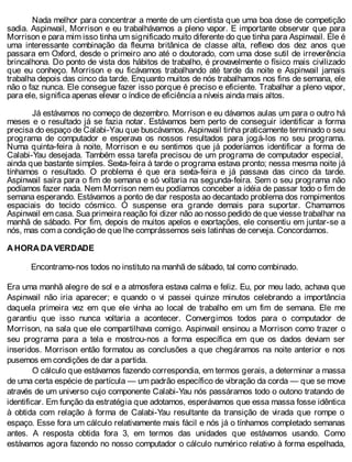 Nada melhor para concentrar a mente de um cientista que uma boa dose de competição
sadia. Aspinwail, Morrison e eu trabalhávamos a pleno vapor. E importante observar que para
Morrison e para mim isso tinha um significado muito diferente do que tinha para Aspinwail. Ele é
uma interessante combinação da fleuma britânica de classe alta, reflexo dos dez anos que
passara em Oxford, desde o primeiro ano até o doutorado, com uma dose sutil de irreverência
brincalhona. Do ponto de vista dos hábitos de trabalho, é provavelmente o físico mais civilizado
que eu conheço. Morrison e eu ficávamos trabalhando até tarde da noite e Aspinwail jamais
trabalha depois das cinco da tarde. Enquanto muitos de nós trabalhamos nos fins de semana, ele
não o faz nunca. Ele consegue fazer isso porque é preciso e eficiente. Trabalhar a pleno vapor,
para ele, significa apenas elevar o índice de eficiência a níveis ainda mais altos.
Já estávamos no começo de dezembro. Morrison e eu dávamos aulas um para o outro há
meses e o resultado já se fazia notar. Estávamos bem perto de conseguir identificar a forma
precisa do espaço de Calabi-Yau que buscávamos. Aspinwail tinha praticamente terminado o seu
programa de computador e esperava os nossos resultados para jogá-los no seu programa.
Numa quinta-feira à noite, Morrison e eu sentimos que já poderíamos identificar a forma de
Calabi-Yau desejada. Também essa tarefa precisou de um programa de computador especial,
ainda que bastante simples. Sexta-feira à tarde o programa estava pronto; nessa mesma noite já
tínhamos o resultado. O problema é que era sexta-feira e já passava das cinco da tarde.
Aspinwail saíra para o fim de semana e só voltaria na segunda-feira. Sem o seu programa não
podíamos fazer nada. Nem Morrison nem eu podíamos conceber a idéia de passar todo o fim de
semana esperando. Estávamos a ponto de dar resposta ao decantado problema dos rompimentos
espaciais do tecido cósmico. O suspense era grande demais para suportar. Chamamos
Aspinwail em casa. Sua primeira reação foi dizer não ao nosso pedido de que viesse trabalhar na
manhã de sábado. Por fim, depois de muitos apelos e exortações, ele consentiu em juntar-se a
nós, mas com a condição de que lhe comprássemos seis latinhas de cerveja. Concordamos.
A HORA DA VERDADE
Encontramo-nos todos no instituto na manhã de sábado, tal como combinado.
Era uma manhã alegre de sol e a atmosfera estava calma e feliz. Eu, por meu lado, achava que
Aspinwail não iria aparecer; e quando o vi passei quinze minutos celebrando a importância
daquela primeira vez em que ele vinha ao local de trabalho em um fim de semana. Ele me
garantiu que isso nunca voltaria a acontecer. Convergimos todos para o computador de
Morrison, na sala que ele compartilhava comigo. Aspinwail ensinou a Morrison como trazer o
seu programa para a tela e mostrou-nos a forma específica em que os dados deviam ser
inseridos. Morrison então formatou as conclusões a que chegáramos na noite anterior e nos
pusemos em condições de dar a partida.
O cálculo que estávamos fazendo correspondia, em termos gerais, a determinar a massa
de uma certa espécie de partícula — um padrão específico de vibração da corda — que se move
através de um universo cujo componente Calabi-Yau nós passáramos todo o outono tratando de
identificar. Em função da estratégia que adotamos, esperávamos que essa massa fosse idêntica
à obtida com relação à forma de Calabi-Yau resultante da transição de virada que rompe o
espaço. Esse fora um cálculo relativamente mais fácil e nós já o tínhamos completado semanas
antes. A resposta obtida fora 3, em termos das unidades que estávamos usando. Como
estávamos agora fazendo no nosso computador o cálculo numérico relativo à forma espelhada,
 
