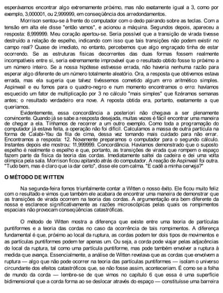 esperávamos encontrar algo extremamente próximo, mas não exatamente igual a 3, como por
exemplo, 3,000001, ou 2,999999, em conseqüência dos arredondamentos.
Morrison sentou-se à frente do computador com o dedo pairando sobre as teclas. Com a
tensão em alta ele disse "então vamos", e acionou a máquina. Segundos depois, apareceu a
resposta: 8,999999. Meu coração apertou-se. Seria possível que a transição de virada tivesse
destruído a relação de espelho, indicando com isso que tais transições não podem existir no
campo real? Quase de imediato, no entanto, percebemos que algo engraçado tinha de estar
ocorrendo. Se as estruturas físicas decorrentes das duas formas fossem realmente
incompatíveis entre si, seria extremamente improvável que o resultado obtido fosse to próximo a
um número inteiro. Se a nossa hipótese estivesse errada, não haveria nenhuma razão para
esperar algo diferente de um número totalmente aleatório. Ora, a resposta que obtivemos estava
errada, mas ela sugeria que talvez tivéssemos cometido algum erro aritmético simples.
Aspinwail e eu fomos para o quadro-negro e num momento encontramos o erro: havíamos
esquecido um fator de multiplicação por 3 no cálculo "mais simples" que fizéramos semanas
antes; o resultado verdadeiro era nove. A reposta obtida era, portanto, exatamente a que
queríamos.
Evidentemente, essa concordância a posteriori não chegava a ser plenamente
convincente. Quando já se sabe a resposta desejada, muitas vezes é fácil encontrar uma maneira
de chegar a ela. Tínhamos de recorrer a um outro exemplo. Como toda a programação do
computador já estava feita, a operação não foi difícil. Calculamos a massa de outra partícula na
forma de Calabi-Yau da fila de cima, dessa vez tomando mais cuidado para não errar.
Encontramos a resposta: 12. Novamente preparamos o computador para o segundo cálculo.
Instantes depois ele mostrou: 11,999999. Concordância. Havíamos demonstrado que o suposto
espelho é realmente o espelho e que, portanto, as transições de virada que rompem o espaço
fazem parte da física da teoria das cordas. Imediatamente saltei da cadeira e dei uma volta
olímpica pela sala. Morrison ficou apitando atrás do computador. A reação de Aspinwail foi outra.
"Tudo bem, mas é claro que ia dar certo", disse ele com calma. "E cadê a minha cerveja?"
O MÉTODO DE W ITTEN
Na segunda-feira fomos triunfalmente contar a Witten o nosso êxito. Ele ficou muito feliz
com o resultado e vimos que também ele acabara de encontrar uma maneira de demonstrar que
as transições de virada ocorrem na teoria das cordas. A argumentação era bem diferente da
nossa e esclarece significativamente as razões microscópicas pelas quais os rompimentos
espaciais não provocam conseqüências catastróficas.
O método de Witten mostra a diferença que existe entre uma teoria de partículas
puntiformes e a teoria das cordas no caso da ocorrência de tais rompimentos. A diferença
fundamental é que, próximo ao local da ruptura, as cordas podem ter dois tipos de movimentos e
as partículas puntiformes podem ter apenas um. Ou seja, a corda pode viajar pelas adjacências
do local da ruptura, tal como uma partícula puntiforme, mas pode também envolver a ruptura à
medida que avança. Essencialmente, a análise de Witten revelava que as cordas que envolvem a
ruptura — algo que não pode ocorrer na teoria das partículas puntiformes — isolam o universo
circundante dos efeitos catastróficos que, se não fosse assim, aconteceriam. É como se a folha
de mundo da corda — lembre-se de que vimos no capítulo 6 que essa é uma superfície
bidimensional que a corda forma ao se deslocar através do espaço — constituísse uma barreira
 