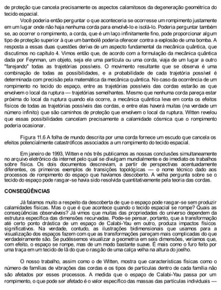 de proteção que cancela precisamente os aspectos calamitosos da degeneração geométrica do
tecido espacial.
Você poderia então perguntar o que aconteceria se ocorresse um rompimento justamente
em um lugar onde não haja nenhuma corda para envolvê-lo e isolá-lo. Poderia perguntar também
se, ao ocorrer o rompimento, a corda, que é um laço infinitamente fino, pode proporcionar algum
tipo de proteção superior à que um bambolê poderia oferecer contra a explosão de uma bomba. A
resposta a essas duas questões deriva de um aspecto fundamental da mecânica quântica, que
discutimos no capítulo 4. Vimos então que, de acordo com a formulação da mecânica quântica
dada por Feynman, um objeto, seja ele uma partícula ou uma corda, viaja de um lugar a outro
"farejando" todas as trajetórias possíveis. O movimento resultante que se observa é uma
combinação de todas as possibilidades, e a probabilidade de cada trajetória possível é
determinada com precisão pela matemática da mecânica quântica. No caso da ocorrência de um
rompimento no tecido do espaço, entre as trajetórias possíveis das cordas estarão as que
envolvem o local da ruptura — trajetórias semelhantes. Mesmo que nenhuma corda pareça estar
próxima do local da ruptura quando ela ocorre, a mecânica quântica leva em conta os efeitos
físicos de todas as trajetórias possíveis das cordas, e entre elas haverá muitas (na verdade um
número infinito) que são caminhos de proteção que envolvem o local da ruptura. Witten revelou
que essas possibilidades cancelam precisamente a calamidade cósmica que o rompimento
poderia ocasionar.
Figura 11.6 A folha de mundo descrita por uma corda fornece um escudo que cancela os
efeitos potencialmente catastróficos associados a um rompimento do tecido espacial.
Em janeiro de 1993, Witten e nós três publicamos as nossas conclusões simultaneamente
no arquivo eletrônico da internet pelo qual se divulgam mundialmente e de imediato os trabalhos
sobre física. Os dois documentos descreviam, a partir de perspectivas acentuadamente
diferentes, os primeiros exemplos de transições topológicas — o nome técnico dado aos
processos de rompimento do espaço que havíamos descoberto. A velha pergunta sobre se o
tecido do espaço pode rasgar-se havia sido resolvida quantitativamente pela teoria das cordas.
CONSEQÜÊNCIAS
Já falamos muito a respeito da descoberta de que o espaço pode rasgar-se sem produzir
calamidades físicas. Mas o que é que acontece quando o tecido espacial se rompe? Quais as
conseqüências observáveis? Já vimos que muitas das propriedades do universo dependem da
estrutura específica das dimensões recurvadas. Pode-se pensar, portanto, que a transformação
até certo ponto drástica de um espaço de Calabi-Yau em outro, produza impactos físicos
significativos. Na verdade, contudo, as ilustrações bidimensionais que usamos para a
visualização dos espaços fazem com que as transformações pareçam mais complicadas do que
verdadeiramente são. Se pudéssemos visualizar a geometria em seis dimensões, veríamos que,
com efeito, o espaço se rompe, mas de um modo bastante suave. É mais como o furo feito por
uma traça em um tecido de lã do que o rasgão de uma calça velha na altura do joelho.
O nosso trabalho, assim como o de Witten, mostra que características físicas como o
número de famílias de vibrações das cordas e os tipos de partículas dentro de cada família não
são afetados por esses processos. A medida que o espaço de Calabi-Yau passa por um
rompimento, o que pode ser afetado é o valor específico das massas das partículas individuais —
 