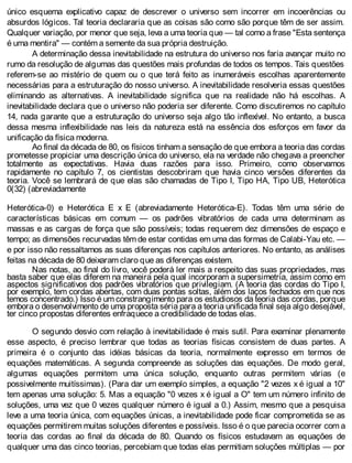 único esquema explicativo capaz de descrever o universo sem incorrer em incoerências ou
absurdos lógicos. Tal teoria declararia que as coisas são como são porque têm de ser assim.
Qualquer variação, por menor que seja, leva a uma teoria que — tal como a frase "Esta sentença
é uma mentira" — contém a semente da sua própria destruição.
A determinação dessa inevitabilidade na estrutura do universo nos faria avançar muito no
rumo da resolução de algumas das questões mais profundas de todos os tempos. Tais questões
referem-se ao mistério de quem ou o que terá feito as inumeráveis escolhas aparentemente
necessárias para a estruturação do nosso universo. A inevitabilidade resolveria essas questões
eliminando as alternativas. A inevitabilidade significa que na realidade não há escolhas. A
inevitabilidade declara que o universo não poderia ser diferente. Como discutiremos no capítulo
14, nada garante que a estruturação do universo seja algo tão inflexível. No entanto, a busca
dessa mesma inflexibilidade nas leis da natureza está na essência dos esforços em favor da
unificação da física moderna.
Ao final da década de 80, os físicos tinham a sensação de que embora a teoria das cordas
prometesse propiciar uma descrição única do universo, ela na verdade não chegava a preencher
totalmente as expectativas. Havia duas razões para isso. Primeiro, como observamos
rapidamente no capítulo 7, os cientistas descobriram que havia cinco versões diferentes da
teoria. Você se lembrará de que elas são chamadas de Tipo I, Tipo HA, Tipo UB, Heterótica
0(32) (abreviadamente
Heterótica-0) e Heterótica E x E (abreviadamente Heterótica-E). Todas têm uma série de
características básicas em comum — os padrões vibratórios de cada uma determinam as
massas e as cargas de força que são possíveis; todas requerem dez dimensões de espaço e
tempo; as dimensões recurvadas têm de estar contidas em uma das formas de Calabi-Yau etc. —
e por isso não ressaltamos as suas diferenças nos capítulos anteriores. No entanto, as análises
feitas na década de 80 deixaram claro que as diferenças existem.
Nas notas, ao final do livro, você poderá ler mais a respeito das suas propriedades, mas
basta saber que elas diferem na maneira pela qual incorporam a supersimetria, assim como em
aspectos significativos dos padrões vibratórios que privilegiam. (A teoria das cordas do Tipo I,
por exemplo, tem cordas abertas, com duas pontas soltas, além dos laços fechados em que nos
temos concentrado.) Isso é um constrangimento para os estudiosos da teoria das cordas, porque
embora o desenvolvimento de uma proposta séria para a teoria unificada final seja algo desejável,
ter cinco propostas diferentes enfraquece a credibilidade de todas elas.
O segundo desvio com relação à inevitabilidade é mais sutil. Para examinar plenamente
esse aspecto, é preciso lembrar que todas as teorias físicas consistem de duas partes. A
primeira é o conjunto das idéias básicas da teoria, normalmente expresso em termos de
equações matemáticas. A segunda compreende as soluções das equações. De modo geral,
algumas equações permitem uma única solução, enquanto outras permitem várias (e
possivelmente muitíssimas). (Para dar um exemplo simples, a equação "2 vezes x é igual a 10"
tem apenas uma solução: 5. Mas a equação "0 vezes x é igual a O" tem um número infinito de
soluções, uma vez que 0 vezes qualquer número é igual a 0.) Assim, mesmo que a pesquisa
leve a uma teoria única, com equações únicas, a inevitabilidade pode ficar comprometida se as
equações permitirem muitas soluções diferentes e possíveis. Isso é o que parecia ocorrer com a
teoria das cordas ao final da década de 80. Quando os físicos estudavam as equações de
qualquer uma das cinco teorias, percebiam que todas elas permitiam soluções múltiplas — por
 