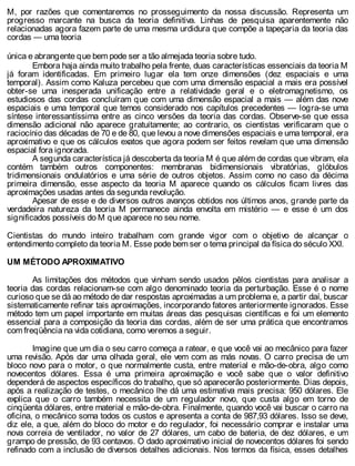 M, por razões que comentaremos no prosseguimento da nossa discussão. Representa um
progresso marcante na busca da teoria definitiva. Linhas de pesquisa aparentemente não
relacionadas agora fazem parte de uma mesma urdidura que compõe a tapeçaria da teoria das
cordas — uma teoria
única e abrangente que bem pode ser a tão almejada teoria sobre tudo.
Embora haja ainda muito trabalho pela frente, duas características essenciais da teoria M
já foram identificadas. Em primeiro lugar ela tem onze dimensões (dez espaciais e uma
temporal). Assim como Kaluza percebeu que com uma dimensão espacial a mais era possível
obter-se uma inesperada unificação entre a relatividade geral e o eletromagnetismo, os
estudiosos das cordas concluíram que com uma dimensão espacial a mais — além das nove
espaciais e uma temporal que temos considerado nos capítulos precedentes — logra-se uma
síntese interessantíssima entre as cinco versões da teoria das cordas. Observe-se que essa
dimensão adicional não aparece gratuitamente; ao contrario, os cientistas verificaram que o
raciocínio das décadas de 70 e de 80, que levou a nove dimensões espaciais e uma temporal, era
aproximativo e que os cálculos exatos que agora podem ser feitos revelam que uma dimensão
espacial fora ignorada.
A segunda característica já descoberta da teoria M é que além de cordas que vibram, ela
contém também outros componentes: membranas bidimensionais vibratórias, glóbulos
tridimensionais ondulatórios e uma série de outros objetos. Assim como no caso da décima
primeira dimensão, esse aspecto da teoria M aparece quando os cálculos ficam livres das
aproximações usadas antes da segunda revolução.
Apesar de esse e de diversos outros avanços obtidos nos últimos anos, grande parte da
verdadeira natureza da teoria M permanece ainda envolta em mistério — e esse é um dos
significados possíveis do M que aparece no seu nome.
Cientistas do mundo inteiro trabalham com grande vigor com o objetivo de alcançar o
entendimento completo da teoria M. Esse pode bem ser o tema principal da física do século XXI.
UM MÉTODO APROXIMATIVO
As limitações dos métodos que vinham sendo usados pêlos cientistas para analisar a
teoria das cordas relacionam-se com algo denominado teoria da perturbação. Esse é o nome
curioso que se dá ao método de dar respostas aproximadas a um problema e, a partir daí, buscar
sistematicamente refinar tais aproximações, incorporando fatores anteriormente ignorados. Esse
método tem um papel importante em muitas áreas das pesquisas científicas e foi um elemento
essencial para a composição da teoria das cordas, além de ser uma prática que encontramos
com freqüência na vida cotidiana, como veremos a seguir.
Imagine que um dia o seu carro começa a ratear, e que você vai ao mecânico para fazer
uma revisão. Após dar uma olhada geral, ele vem com as más novas. O carro precisa de um
bloco novo para o motor, o que normalmente custa, entre material e mão-de-obra, algo como
novecentos dólares. Essa é uma primeira aproximação e você sabe que o valor definitivo
dependerá de aspectos específicos do trabalho, que só aparecerão posteriormente. Dias depois,
após a realização de testes, o mecânico lhe dá uma estimativa mais precisa: 950 dólares. Ele
explica que o carro também necessita de um regulador novo, que custa algo em torno de
cinqüenta dólares, entre material e mão-de-obra. Finalmente, quando você vai buscar o carro na
oficina, o mecânico soma todos os custos e apresenta a conta de 987,93 dólares. Isso se deve,
diz ele, a que, além do bloco do motor e do regulador, foi necessário comprar e instalar uma
nova correia de ventilador, no valor de 27 dólares, um cabo de bateria, de dez dólares, e um
grampo de pressão, de 93 centavos. O dado aproximativo inicial de novecentos dólares foi sendo
refinado com a inclusão de diversos detalhes adicionais. Nos termos da física, esses detalhes
 