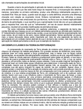 são chamados de perturbações da estimativa inicial.
Quando a teoria da perturbação é aplicada de maneira apropriada e efetiva, parte-se de
uma estimativa inicial que não está muito longe da resposta final; a incorporação dos detalhes
menores, ignorados na primeira estimativa, produz uma diferença relativamente pequena no
resultado final. Mas por vezes, quando você vai pagar a conta definitiva, encontra uma diferença
chocante com relação ao orçamento inicial. Embora normalmente nos refiramos a essas
situações em termos mais emocionais do que técnicos, na física isso se chama inaplicabilidade
da teoria da perturbação, o que significa que a aproximação inicial não era um guia adequado
para a resposta final, uma vez que os "refinamentos", em vez de causar desvios relativamente
pequenos, resultam em grandes modificações da estimativa de base.
Tal como indicamos brevemente em capítulos anteriores, a exposição da teoria das
cordas feita até aqui baseou-se em um método perturbativo parecido ao utilizado pelo mecânico.
O "entendimento incompleto" da teoria das cordas, a que nos temos referido ocasionalmente, tem
suas raízes, de um modo ou de outro, nesse método aproximativo. Vamos aprofundar um pouco
mais a nossa discussão desse ponto importante por meio de uma exposição da teoria da
perturbação em um contexto menos abstrato do que o da teoria das cordas, mas mais próximo à
aplicação do método perturbativo a ela do que no exemplo do mecânico.
UM EXEMPLO CLÁSSICO DA TEORIA DA PERTURBAÇÃO
A compreensão do movimento da Terra através do sistema solar propicia um exemplo
clássico do emprego do método perturbativo. Em grandes escalas de distâncias como essas,
podemos levar em conta apenas a força gravitacional, mas a menos que se façam outras
aproximações, as equações são extremamente complexas. Lembre-se de que, segundo Newton e
Einstein, todas as coisas exercem influência gravitacional sobre todas as demais, e isso leva a
um cabo de guerra gravitacional praticamente insolúvel entre a Terra, o Sol, a Lua, os outros
planetas e, em princípio, todos os demais corpos celestes. Como se pode imaginar facilmente, é
impossível levar em conta todas essas influências para determinar o movimento exato da Terra.
Na verdade, mesmo que os participantes fossem apenas três, as equações se tornam tão
complexas que até agora ninguém foi capaz de resolvê- las por completo. Apesar disso, é
possível prever o movimento da Terra através do sistema solar com grande precisão por meio do
método perturbativo. A enorme massa do Sol, em comparação com a de qualquer outro membro
do sistema, e a sua relativa proximidade da Terra, em comparação com a de qualquer outra
estrela, fazem com que a sua influência sobre o movimento da Terra seja, de longe, a mais
importante. Assim, podemos ter uma primeira estimativa considerando apenas a influência
gravitacional do Sol. Isso é perfeitamente adequado para diversas finalidades. Caso necessário,
podemos refinar essa aproximação incluindo sucessivamente os efeitos gravitacionais mais
significativos dos demais corpos, tais como a Lua e qualquer planeta que passe mais perto da
Terra no momento. Os cálculos podem começar a ficar difíceis à medida que a teia de
influências gravitacionais se torna mais complexa, mas não deixe que isso obscureça a filosofia
perturbativa: a interação gravitacional Sol-Terra nos dá uma explicação aproximada do
movimento da Terra, e a adição sucessiva das outras influências gravitacionais oferece uma
seqüência de refinamentos cada vez mais sutis.
O método perturbativo funciona nesse caso porque existe uma influência física dominante
que proporciona uma descrição teórica relativamente simples. Mas isso não ocorre sempre. Por
exemplo, se estivermos interessados no movimento de três estrelas de massas comparáveis que
se movem em órbitas mútuas em um sistema trinário, não há nenhuma relação gravitacional cuja
influência sobrepuje as demais. Por essa razão, não há nenhuma interação dominante que
 