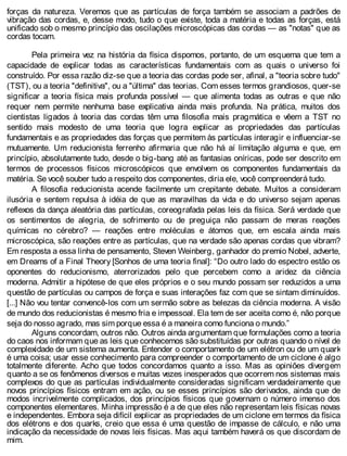 forças da natureza. Veremos que as partículas de força também se associam a padrões de
vibração das cordas, e, desse modo, tudo o que existe, toda a matéria e todas as forças, está
unificado sob o mesmo princípio das oscilações microscópicas das cordas — as "notas" que as
cordas tocam.
Pela primeira vez na história da física dispomos, portanto, de um esquema que tem a
capacidade de explicar todas as características fundamentais com as quais o universo foi
construído. Por essa razão diz-se que a teoria das cordas pode ser, afinal, a "teoria sobre tudo"
(TST), ou a teoria "definitiva", ou a "última" das teorias. Com esses termos grandiosos, quer-se
significar a teoria física mais profunda possível — que alimenta todas as outras e que não
requer nem permite nenhuma base explicativa ainda mais profunda. Na prática, muitos dos
cientistas ligados à teoria das cordas têm uma filosofia mais pragmática e vêem a TST no
sentido mais modesto de uma teoria que logra explicar as propriedades das partículas
fundamentais e as propriedades das forças que permitem às partículas interagir e influenciar-se
mutuamente. Um reducionista ferrenho afirmaria que não há aí limitação alguma e que, em
princípio, absolutamente tudo, desde o big-bang até as fantasias oníricas, pode ser descrito em
termos de processos físicos microscópicos que envolvem os componentes fundamentais da
matéria. Se você souber tudo a respeito dos componentes, diria ele, você compreenderá tudo.
A filosofia reducionista acende facilmente um crepitante debate. Muitos a consideram
ilusória e sentem repulsa à idéia de que as maravilhas da vida e do universo sejam apenas
reflexos da dança aleatória das partículas, coreografada pelas leis da física. Será verdade que
os sentimentos de alegria, de sofrimento ou de preguiça não passam de meras reações
químicas no cérebro? — reações entre moléculas e átomos que, em escala ainda mais
microscópica, são reações entre as partículas, que na verdade são apenas cordas que vibram?
Em resposta a essa linha de pensamento, Steven Weinberg, ganhador do premio Nobel, adverte,
em Dreams of a Final Theory [Sonhos de uma teoria final]: “Do outro lado do espectro estão os
oponentes do reducionismo, aterrorizados pelo que percebem como a aridez da ciência
moderna. Admitir a hipótese de que eles próprios e o seu mundo possam ser reduzidos a uma
questão de partículas ou campos de força e suas interações faz com que se sintam diminuídos.
[...] Não vou tentar convencê-los com um sermão sobre as belezas da ciência moderna. A visão
de mundo dos reducionistas é mesmo fria e impessoal. Ela tem de ser aceita como é, não porque
seja do nosso agrado, mas sim porque essa é a maneira como funciona o mundo.”
Alguns concordam, outros não. Outros ainda argumentam que formulações como a teoria
do caos nos informam que as leis que conhecemos são substituídas por outras quando o nível de
complexidade de um sistema aumenta. Entender o comportamento de um elétron ou de um quark
é uma coisa; usar esse conhecimento para compreender o comportamento de um ciclone é algo
totalmente diferente. Acho que todos concordamos quanto a isso. Mas as opiniões divergem
quanto a se os fenômenos diversos e muitas vezes inesperados que ocorrem nos sistemas mais
complexos do que as partículas individualmente consideradas significam verdadeiramente que
novos princípios físicos entram em ação, ou se esses princípios são derivados, ainda que de
modos incrivelmente complicados, dos princípios físicos que governam o número imenso dos
componentes elementares. Minha impressão é a de que eles não representam leis físicas novas
e independentes. Embora seja difícil explicar as propriedades de um ciclone em termos da física
dos elétrons e dos quarks, creio que essa é uma questão de impasse de cálculo, e não uma
indicação da necessidade de novas leis físicas. Mas aqui também haverá os que discordam de
mim.
 