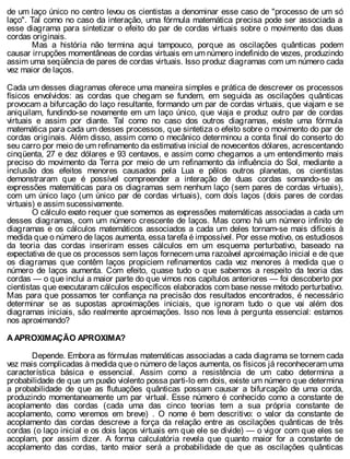 de um laço único no centro levou os cientistas a denominar esse caso de "processo de um só
laço". Tal como no caso da interação, uma fórmula matemática precisa pode ser associada a
esse diagrama para sintetizar o efeito do par de cordas virtuais sobre o movimento das duas
cordas originais.
Mas a história não termina aqui tampouco, porque as oscilações quânticas podem
causar irrupções momentâneas de cordas virtuais em um número indefinido de vezes, produzindo
assim uma seqüência de pares de cordas virtuais. Isso produz diagramas com um número cada
vez maior de laços.
Cada um desses diagramas oferece uma maneira simples e prática de descrever os processos
físicos envolvidos: as cordas que chegam se fundem, em seguida as oscilações quânticas
provocam a bifurcação do laço resultante, formando um par de cordas virtuais, que viajam e se
aniquilam, fundindo-se novamente em um laço único, que viaja e produz outro par de cordas
virtuais e assim por diante. Tal como no caso dos outros diagramas, existe uma fórmula
matemática para cada um desses processos, que sintetiza o efeito sobre o movimento do par de
cordas originais. Além disso, assim como o mecânico determinou a conta final do conserto do
seu carro por meio de um refinamento da estimativa inicial de novecentos dólares, acrescentando
cinqüenta, 27 e dez dólares e 93 centavos, e assim como chegamos a um entendimento mais
preciso do movimento da Terra por meio de um refinamento da influência do Sol, mediante a
inclusão dos efeitos menores causados pela Lua e pêlos outros planetas, os cientistas
demonstraram que é possível compreender a interação de duas cordas somando-se as
expressões matemáticas para os diagramas sem nenhum laço (sem pares de cordas virtuais),
com um único laço (um único par de cordas virtuais), com dois laços (dois pares de cordas
virtuais) e assim sucessivamente.
O cálculo exato requer que somemos as expressões matemáticas associadas a cada um
desses diagramas, com um número crescente de laços. Mas como há um número infinito de
diagramas e os cálculos matemáticos associados a cada um deles tornam-se mais difíceis à
medida que o número de laços aumenta, essa tarefa é impossível. Por esse motivo, os estudiosos
da teoria das cordas inseriram esses cálculos em um esquema perturbativo, baseado na
expectativa de que os processos sem laços fornecem uma razoável aproximação inicial e de que
os diagramas que contêm laços propiciem refinamentos cada vez menores à medida que o
número de laços aumenta. Com efeito, quase tudo o que sabemos a respeito da teoria das
cordas — o que inclui a maior parte do que vimos nos capítulos anteriores — foi descoberto por
cientistas que executaram cálculos específicos elaborados com base nesse método perturbativo.
Mas para que possamos ter confiança na precisão dos resultados encontrados, é necessário
determinar se as supostas aproximações iniciais, que ignoram tudo o que vai além dos
diagramas iniciais, são realmente aproximações. Isso nos leva à pergunta essencial: estamos
nos aproximando?
A APROXIMAÇÃO APROXIMA?
Depende. Embora as fórmulas matemáticas associadas a cada diagrama se tornem cada
vez mais complicadas à medida que o número de laços aumenta, os físicos já reconheceram uma
característica básica e essencial. Assim como a resistência de um cabo determina a
probabilidade de que um puxão violento possa parti-lo em dois, existe um número que determina
a probabilidade de que as flutuações quânticas possam causar a bifurcação de uma corda,
produzindo momentaneamente um par virtual. Esse número é conhecido como a constante de
acoplamento das cordas (cada uma das cinco teorias tem a sua própria constante de
acoplamento, como veremos em breve) . O nome é bem descritivo: o valor da constante de
acoplamento das cordas descreve a força da relação entre as oscilações quânticas de três
cordas (o laço inicial e os dois laços virtuais em que ele se divide) — o vigor com que eles se
acoplam, por assim dizer. A forma calculatória revela que quanto maior for a constante de
acoplamento das cordas, tanto maior será a probabilidade de que as oscilações quânticas
 
