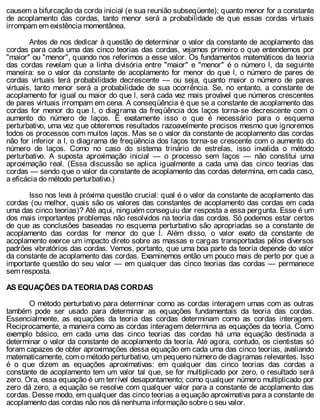 causem a bifurcação da corda inicial (e sua reunião subseqüente); quanto menor for a constante
de acoplamento das cordas, tanto menor será a probabilidade de que essas cordas virtuais
irrompam em existência momentânea.
Antes de nos dedicar à questão de determinar o valor da constante de acoplamento das
cordas para cada uma das cinco teorias das cordas, vejamos primeiro o que entendemos por
"maior" ou "menor", quando nos referimos a esse valor. Os fundamentos matemáticos da teoria
das cordas revelam que a linha divisória entre "maior" e "menor" é o número l, da seguinte
maneira: se o valor da constante de acoplamento for menor do que l, o número de pares de
cordas virtuais terá probabilidade decrescente — ou seja, quanto maior o número de pares
virtuais, tanto menor será a probabilidade de sua ocorrência. Se, no entanto, a constante de
acoplamento for igual ou maior do que l, será cada vez mais provável que números crescentes
de pares virtuais irrompam em cena. A conseqüência é que se a constante de acoplamento das
cordas for menor do que l, o diagrama da freqüência dos laços torna-se decrescente com o
aumento do número de laços. É exatamente isso o que é necessário para o esquema
perturbativo, uma vez que obteremos resultados razoavelmente precisos mesmo que ignoremos
todos os processos com muitos laços. Mas se o valor da constante de acoplamento das cordas
não for inferior a l, o diagrama de freqüência dos laços torna-se crescente com o aumento do
número de laços. Como no caso do sistema trinário de estrelas, isso invalida o método
perturbativo. A suposta aproximação inicial — o processo sem laços — não constitui uma
aproximação real. (Essa discussão se aplica igualmente a cada uma das cinco teorias das
cordas — sendo que o valor da constante de acoplamento das cordas determina, em cada caso,
a eficácia do método perturbativo.)
Isso nos leva à próxima questão crucial: qual é o valor da constante de acoplamento das
cordas (ou melhor, quais são os valores das constantes de acoplamento das cordas em cada
uma das cinco teorias)? Até aqui, ninguém conseguiu dar resposta a essa pergunta. Esse é um
dos mais importantes problemas não resolvidos na teoria das cordas. Só podemos estar certos
de que as conclusões baseadas no esquema perturbativo são apropriadas se a constante de
acoplamento das cordas for menor do que l. Além disso, o valor exato da constante de
acoplamento exerce um impacto direto sobre as massas e cargas transportadas pêlos diversos
padrões vibratórios das cordas. Vemos, portanto, que uma boa parte da teoria depende do valor
da constante de acoplamento das cordas. Examinemos então um pouco mais de perto por que a
importante questão do seu valor — em qualquer das cinco teorias das cordas — permanece
sem resposta.
AS EQUAÇÕES DA TEORIA DAS CORDAS
O método perturbativo para determinar como as cordas interagem umas com as outras
também pode ser usado para determinar as equações fundamentais da teoria das cordas.
Essencialmente, as equações da teoria das cordas determinam como as cordas interagem.
Reciprocamente, a maneira como as cordas interagem determina as equações da teoria. Como
exemplo básico, em cada uma das cinco teorias das cordas há uma equação destinada a
determinar o valor da constante de acoplamento da teoria. Até agora, contudo, os cientistas só
foram capazes de obter aproximações dessa equação em cada uma das cinco teorias, avaliando
matematicamente, com o método perturbativo, um pequeno número de diagramas relevantes. Isso
é o que dizem as equações aproximativas: em qualquer das cinco teorias das cordas a
constante de acoplamento tem um valor tal que, se for multiplicado por zero, o resultado será
zero. Ora, essa equação é um terrível desapontamento; como qualquer número multiplicado por
zero dá zero, a equação se resolve com qualquer valor para a constante de acoplamento das
cordas. Desse modo, em qualquer das cinco teorias a equação aproximativa para a constante de
acoplamento das cordas não nos dá nenhuma informação sobre o seu valor.
 