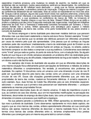 expectativa irrealista provocou uma mudança no estado de espírito; na medida em que os
problemas não se resolviam, muitos pesquisadores sentiram-se desanimados. As conferências
do final da década de 80 refletiam essa desilusão — ainda que os físicos apresentassem
resultados interessantes, a atmosfera carecia de inspiração. Chegou-se mesmo a sugerir que
as conferências deixassem de ser realizadas. Mas as coisas se reacenderam no início dos anos
90. Graças a vários avanços, alguns dos quais foram vistos nos capítulos anteriores, a teoria das
cordas voltava a atrair interesse, e os pesquisadores recobravam entusiasmo e otimismo. Nada
pressagiava, porém, o que aconteceu na conferência de março de 1995, na University of
Southern Califórnia. Quando chegou a sua hora de falar, Edward Witten dirigiu-se ao pódio e
proferiu a palestra que deu início à segunda revolução das supercordas. Inspirado em trabalhos
anteriores de Duff, Huli e Townsend e elaborando conceitos formulados por Schwarz, o físico
indiano Ashoke Sen e outros, Witten apresentou uma estratégia para superar o método
perturbativo de análise da teoria das cordas. Uma parte fundamental do seu plano envolve o
conceito de dualidade.
Os físicos empregam o termo dualidade para descrever modelos teóricos que parecem
diferentes mas que descrevem exatamente a mesma estrutura física. Existem exemplos "triviais"
de dualidade em que teorias que na verdade são idênticas parecem ser diferentes unicamente
por causa da maneira pela qual são apresentadas. Uma pessoa que só conheça as línguas
ocidentais pode não reconhecer imediatamente a teoria da relatividade geral de Einstein se ela
lhe for apresentada em chinês. Um cientista fluente em ambas as línguas, no entanto, poderia
facilmente comparar os dois textos e comprovar a sua equivalência. Consideramos esse exemplo
como "trivial" porque nada se ganha, do ponto de vista da física, com a tradução feita. Se alguém
fluente em sua língua e em chinês estivesse estudando um problema difícil da relatividade geral,
o desafio teria o mesmo grau de dificuldade, independentemente da língua de trabalho. Passar de
um idioma a outro não facilita nada.
Os exemplos não triviais de dualidade são aqueles em que as diferentes descrições de
uma mesma situação física efetivamente geram percepções de fenômenos e métodos de análise
matemática diferentes e complementares. Na verdade, já encontramos dois problemas de
dualidade. No capítulo 10 discutimos como um universo com uma dimensão circular de raio R
pode ser igualmente descrito pela teoria das cordas como um universo com uma dimensão
circular de raio l/R. Essas são situações geometricamente diferentes que, por meio das
propriedades da teoria das cordas, revelam-se fisicamente idênticas. A simetria especular é
outro exemplo. Aqui, duas formas de Calabi-Yau diferentes para as seis dimensões espaciais
adicionais — universos que à primeira vista pareceriam ser totalmente diferentes — produzem
exatamente as mesmas propriedades físicas.
Elas proporcionam descrições duais de um mesmo universo. O dado de importância crucial é
que, ao contrário do caso dos idiomas, aqui sim há importantes modificações na percepção dos
fenômenos, decorrentes do emprego de descrições duais, tais como um tamanho mínimo para as
dimensões circulares e processos que modificam a topologia.
Na sua palestra perante a conferência de 1995, Witten apresentou os elementos de um
tipo novo e profundo de dualidade. Como observamos rapidamente no início deste capítulo, ele
sugeriu que as cinco teorias das cordas, embora aparentemente diferentes em sua construção
básica, são apenas maneiras diferentes de descrever a mesma realidade física. Em vez de
termos cinco teorias das cordas diferentes entre si, teríamos simplesmente cinco janelas
diferentes que convergem para um mesmo esquema teórico comum a todas.
 