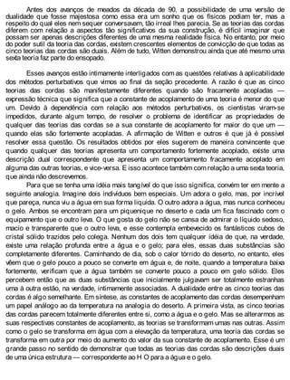 Antes dos avanços de meados da década de 90, a possibilidade de uma versão de
dualidade que fosse majestosa como essa era um sonho que os físicos podiam ter, mas a
respeito do qual eles nem sequer conversavam, tão irreal lhes parecia. Se as teorias das cordas
diferem com relação a aspectos tão significativos da sua construção, é difícil imaginar que
possam ser apenas descrições diferentes de uma mesma realidade física. No entanto, por meio
do poder sutil da teoria das cordas, existem crescentes elementos de convicção de que todas as
cinco teorias das cordas são duais. Além de tudo, Witten demonstrou ainda que até mesmo uma
sexta teoria faz parte do ensopado.
Esses avanços estão intimamente interligados com as questões relativas à aplicabilidade
dos métodos perturbativos que vimos ao final da seção precedente. A razão é que as cinco
teorias das cordas são manifestamente diferentes quando são fracamente acopladas —
expressão técnica que significa que a constante de acoplamento de uma teoria é menor do que
um. Devido à dependência com relação aos métodos perturbativos, os cientistas viram-se
impedidos, durante algum tempo, de resolver o problema de identificar as propriedades de
qualquer das teorias das cordas se a sua constante de acoplamento for maior do que um —
quando elas são fortemente acopladas. A afirmação de Witten e outros é que já é possível
resolver essa questão. Os resultados obtidos por eles sugerem de maneira convincente que
quando qualquer das teorias apresenta um comportamento fortemente acoplado, existe uma
descrição dual correspondente que apresenta um comportamento fracamente acoplado em
alguma das outras teorias, e vice-versa. E isso acontece também com relação a uma sexta teoria,
que ainda não descrevemos.
Para que se tenha uma idéia mais tangível do que isso significa, convém ter em mente a
seguinte analogia. Imagine dois indivíduos bem especiais. Um adora o gelo, mas, por incrível
que pareça, nunca viu a água em sua forma liquida. O outro adora a água, mas nunca conheceu
o gelo. Ambos se encontram para um piquenique no deserto e cada um fica fascinado com o
equipamento que o outro leva. O que gosta do gelo não se cansa de admirar o líquido sedoso,
macio e transparente que o outro leva, e esse contempla embevecido os fantásticos cubos de
cristal sólido trazidos pelo colega. Nenhum dos dois tem qualquer idéia de que, na verdade,
existe uma relação profunda entre a água e o gelo; para eles, essas duas substâncias são
completamente diferentes. Caminhando de dia, sob o calor tórrido do deserto, no entanto, eles
vêem que o gelo pouco a pouco se converte em água e, de noite, quando a temperatura baixa
fortemente, verificam que a água também se converte pouco a pouco em gelo sólido. Eles
percebem então que as duas substâncias que inicialmente julgavam ser totalmente estranhas
uma à outra estão, na verdade, intimamente associadas. A dualidade entre as cinco teorias das
cordas é algo semelhante. Em síntese, as constantes de acoplamento das cordas desempenham
um papel análogo ao da temperatura na analogia do deserto. A primeira vista, as cinco teorias
das cordas parecem totalmente diferentes entre si, como a água e o gelo. Mas se alterarmos as
suas respectivas constantes de acoplamento, as teorias se transformam umas nas outras. Assim
como o gelo se transforma em água com a elevação da temperatura, uma teoria das cordas se
transforma em outra por meio do aumento do valor da sua constante de acoplamento. Esse é um
grande passo no sentido de demonstrar que todas as teorias das cordas são descrições duais
de uma única estrutura — correspondente ao H O para a água e o gelo.
 