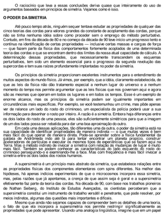O raciocínio que leva a essas conclusões deriva quase que inteiramente do uso de
argumentos baseados em princípios de simetria. Vejamos como é isso.
O PODER DA SIMETRIA
Até pouco tempo atrás, ninguém sequer tentava estudar as propriedades de qualquer das
cinco teorias das cordas para valores grandes da constante de acoplamento das cordas, porque
não se tinha nenhuma idéia sobre como proceder sem o emprego do método perturbativo.
Contudo, em fins da década de 80 e no começo da década de 90 teve início um progresso lento e
contínuo na identificação de certas propriedades — inclusive certas massas e cargas de força
— que fazem parte da física dos comportamentos fortemente acoplados de uma determinada
teoria das cordas e que se encontram dentro dos limites da nossa atual capacidade de cálculo. A
determinação dessas propriedades, que necessariamente transcendem os esquemas
perturbativos, tem sido um elemento essencial para o progresso da segunda revolução das
supercordas e tem suas raízes profundamente implantadas no poder da simetria.
Os princípios da simetria proporcionam excelentes instrumentos para o entendimento de
muitos aspectos do mundo físico. Já vimos, por exemplo, que a idéia, claramente estabelecida, de
que as leis da física não dão tratamento especial a nenhum lugar do universo e a nenhum
momento do tempo nos permite argumentar que as leis físicas que nos governam aqui e agora
são as mesmas que operam em todos os lugares e em todos os tempos. Esse é um exemplo de
enorme alcance, mas os princípios da simetria podem ser igualmente importantes em
circunstâncias mais específicas. Por exemplo, se você testemunhou um crime, mas pôde apenas
ver de relance um lado do rosto do criminoso, um especialista da polícia poderá usar a sua
informação para desenhar o rosto por inteiro. A razão é a simetria. Embora haja diferenças entre
os dois lados do rosto de uma pessoa, eles são suficientemente simétricos para que a imagem
de um dos lados possa ser rebatida para dar uma boa aproximação do outro.
Em cada uma dessas aplicações, tão diferentes uma da outra, o poder da simetria está na
sua capacidade de identificar propriedades de maneira indireta — o que muitas vezes é bem
mais fácil do que operar de maneira direta. Pode-se aprender sobre a física fundamental da
galáxia de Andrômeda indo até lá para tentar encontrar um planeta propício, construir
aceleradores de partículas e executar os mesmos tipos de experiências que se fazem aqui na
Terra. Mas o método indireto de invocar a simetria com relação às mudanças de lugar é muito
mais fácil. Também se podem conhecer as características do lado esquerdo do rosto do
criminoso perseguindo-o e examinando-lhe a face. Mas com freqüência é mais fácil invocar a
simetria entre os dois lados dos rostos humanos.
A supersimetria é um princípio mais abstrato da simetria, que estabelece relações entre
as propriedades físicas dos componentes elementares com spins diferentes. Na melhor das
hipóteses, há apenas indícios experimentais de que o microcosmos incorpora essa simetria,
mas, pelas razões que já apontamos, a crença de que assim seja é geral e a supersimetria
efetivamente faz parte da teoria das cordas. Na década de 90, com base nos trabalhos pioneiros
de Nathan Seiberg, do Instituto de Estudos Avançados, os cientistas perceberam que a
supersimetria constitui um instrumento de trabalho versátil e penetrante, que pode resolver, por
meios indiretos, algumas das questões mais importantes e difíceis.
Mesmo que ainda não sejamos capazes de compreender bem os detalhes de uma teoria,
o fato de que ela incorpora a supersimetria nos permite restringir significativamente as
propriedades que pode apresentar. Usando uma analogia lingüística, imagine que em um papel
 