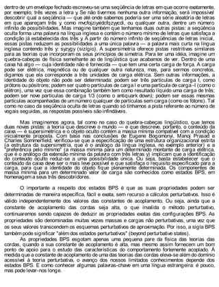 dentro de um envelope fechado escreveu-se uma seqüência de letras em que ocorre exatamente,
por exemplo, três vezes a letra y. Se não tivermos nenhuma outra informação, será impossível
descobrir qual a seqüência — que até onde sabemos poderia ser uma série aleatória de letras
em que apareçam três y, como mvcfojziyxidcfqzyycdi, ou qualquer outra, dentre um número
infinito de possibilidades. Mas imagine também que tenhamos duas outras pistas: a seqüência
oculta forma uma palavra na língua inglesa e contém o número mínimo de letras que satisfaça a
condição já estabelecida dos três y. A partir do número infinito de seqüências de letras inicial,
essas pistas reduzem as possibilidades a uma única palavra — a palavra mais curta na língua
inglesa contendo três y: syzygy (sizígio). A supersimetria oferece pistas restritivas similares
para as teorias que incorporam os seus princípios de simetria. Para ter uma idéia, imagine um
quebra-cabeças de física semelhante ao de lingüística que acabamos de ver. Dentro de uma
caixa há algo — cuja identidade não é fornecida — que tem uma certa carga de força. A carga
pode ser elétrica, magnética ou de qualquer outra natureza, mas, para sermos concretos,
digamos que ela corresponde a três unidades de carga elétrica. Sem outras informações, a
identidade do objeto não pode ser determinada: podem ser três partículas de carga l, como
prótons ou pósitrons; podem ser quatro partículas de carga l e uma partícula de carga -l (como o
elétron), uma vez que essa combinação também tem como resultado líquido uma carga de três;
podem ser nove partículas de carga 1/3 (como o antiquark down); podem ser essas mesmas
partículas acompanhadas de um número qualquer de partículas sem carga (como os fótons). Tal
como no caso da seqüência oculta de letras quando só tínhamos a pista referente ao número de
vogais seguidas, as respostas possíveis são infindáveis.
Mas imaginemos agora, tal como no caso do quebra-cabeças lingüístico, que temos
duas novas pistas: a teoria que descreve o mundo — e que descreve, portanto, o conteúdo da
caixa — é supersimétrica e o objeto oculto contém a massa mínima compatível com a condição
inicialmente proposta. Com base nas conclusões de Eugene Bogomonyi, Manoj Prasad e
Charles Sommerfield, verificou-se que a especificação de uma estrutura organizacional estrita
(a estrutura da supersimetria, que é o análogo da língua inglesa, no exemplo anterior) e a
"preferência pelo mínimo" (a massa mínima para um determinado montante de carga elétrica,
que é o análogo da extensão mínima da palavra com três letras y) implicam que a identificação
do conteúdo oculto reduz-se a uma possibilidade única. Ou seja, basta estabelecer que o
conteúdo da caixa deve ser o mais leve possível e que satisfaça o requisito especificado para a
carga, para que a identidade do objeto fique plenamente determinada. Os componentes de
massa mínima para um determinado valor de carga são conhecidos como estados BPS, em
homenagem a seus três descobridores.
O importante a respeito dos estados BPS é que as suas propriedades podem ser
determinadas de maneira específica, fácil e exata, sem recurso a cálculos perturbativos. Isso é
válido independentemente dos valores das constantes de acoplamento. Ou seja, ainda que a
constante de acoplamento das cordas seja alta, o que invalida o método perturbativo,
continuaremos sendo capazes de deduzir as propriedades exatas das configurações BPS. As
propriedades são denominadas muitas vezes massas e cargas não perturbativas, uma vez que
os seus valores transcendem os esquemas perturbativos de aproximação. Por isso, a sigla BPS
também pode significar "além dos estados perturbativos" (beyond perturbative states).
As propriedades BPS esgotam apenas uma pequena pare da física das teorias das
cordas, quando a sua constante de acoplamento é alta, mas mesmo assim fornecem um bom
ponto de apoio para o estudo das características do comportamento fortemente acoplado. À
medida que a constante de acoplamento de uma das teorias das cordas eleva-se além do domínio
acessível à teoria perturbativa, o avanço dos nossos limitados conhecimentos depende dos
estados BPS. E como conhecer algumas palavras-chave em uma língua estrangeira: é pouco,
mas pode levar-nos longe.
 