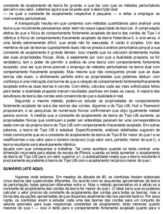 constante de acoplamento da teoria for grande, o que faz com que os métodos perturbativos
percam o seu valor, sabemos agora que se pode usar a descrição dual
— na qual a constante de acoplamento respectiva é pequena — e voltar a empregar os
instrumentos perturbativos.
A transposição resulta em que contamos com métodos quantitativos para analisar uma
teoria que inicialmente pensávamos estar além da nossa capacidade de teorizar. A comprovação
efetiva de que a física do comportamento fortemente acoplado da teoria das cordas de Tipo I é
idêntica à física do comportamento fracamente acoplado da teoria Heterótica-0, e vice-versa, é
uma tarefa extremamente difícil, que ainda não foi executada. A razão é simples. Um dos
membros do par de teorias supostamente duais não se presta à análise perturbativa porque a sua
constante de acoplamento é grande demais. Isso impede que se calculem diretamente muitas
das suas propriedades físicas. Aliás, é exatamente por isso que a dualidade proposta, se for
verdadeira, tem o poder de permitir a análise de uma teoria com comportamento fortemente
acoplado, uma vez que torna possível o emprego de métodos perturbativos na teoria dual com
comportamento fracamente acoplado. Mas mesmo que não consigamos provar que as duas
teorias são duais, o alinhamento perfeito entre as propriedades que podemos deduzir com
confiança é uma indicação claríssima de que a relação de comportamento fortemente/fracamente
acoplado entre as duas teorias é correta. Com efeito, cálculos cada vez mais sofisticados feitos
para testar a dualidade proposta tiveram resultados positivos em todos os casos. A maioria dos
estudiosos da teoria das cordas está convencida de que a dualidade é real.
Seguindo o mesmo método, podem-se estudar as propriedades do comportamento
fortemente acoplado de outra das teorias das cordas, digamos a de Tipo UB. Huli e Townsend
propuseram, e as pesquisas de numerosos físicos confirmaram que algo igualmente notável
parece ocorrer. A medida que a constante de acoplamento da teoria de Tipo UB aumenta, as
propriedades físicas que continuam a poder ser entendidas parecem ter uma correspondência
exata com as da própria teoria de Tipo UB com comportamento fracamente acoplado. Em outras
palavras, a teoria de Tipo UB é autodual. Especificamente, análises detalhadas sugerem de
modo convincente que se a constante de acoplamento da teoria de Tipo B for maior do que l e se
modificarmos o seu valor para o número recíproco (cujo valor será, portanto, menor do que l), a
teoria resultante será absolutamente idêntica
àquela com que começamos a trabalhar. Tal como acontece quando se tenta contrair uma
dimensão recurvada para abaixo da escala de Planck, quando se tenta aumentar o acoplamento
da teoria de Tipo UB para um valor superior a l, a autodualidade revela que a teoria resultante é
precisamente equivalente à teoria de Tipo UB com o acoplamento recíproco menor do que l.
SUMÁRIO (ATÉ AQUI)
Vejamos onde estamos. Em meados da década de 80, os cientistas haviam elaborado
cinco teorias das supercordas diferentes. De acordo com os esquemas aproximativos da teoria
da perturbação, todas pareciam diferentes entre si. Mas o método aproximativo só é válido se a
constante de acoplamento das cordas da teoria for menor do que l. O ideal seria que se pudesse
calcular o valor preciso da constante de acoplamento das cordas para todas as teorias, mas a
forma das equações aproximadas de que dispomos atualmente não nos permite fazê-lo. Por essa
razão, os cientistas visam a estudar cada uma das teorias das cordas para um conjunto de
valores possíveis para suas respectivas constantes de acoplamento, tanto menores quanto
maiores do que l — isso é tanto para o comportamento fortemente acoplado quanto para o
 